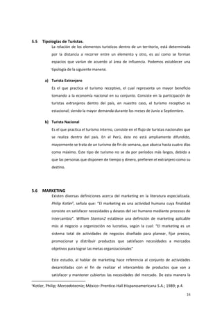 16
5.5 Tipologías de Turistas.
La relación de los elementos turísticos dentro de un territorio, está determinada
por la distancia a recorrer entre un elemento y otro, es así como se forman
espacios que varían de acuerdo al área de influencia. Podemos establecer una
tipología de la siguiente manera:
a) Turista Extranjero
Es el que practica el turismo receptivo, el cual representa un mayor beneficio
tomando a la economía nacional en su conjunto. Consiste en la participación de
turistas extranjeros dentro del país, en nuestro caso, el turismo receptivo es
estacional; siendo la mayor demanda durante los meses de Junio a Septiembre.
b) Turista Nacional
Es el que practica el turismo interno, consiste en el flujo de turistas nacionales que
se realiza dentro del país. En el Perú, éste no está ampliamente difundido,
mayormente se trata de un turismo de fin de semana, que abarca hasta cuatro días
como máximo. Este tipo de turismo no se da por períodos más largos, debido a
que las personas que disponen de tiempo y dinero, prefieren el extranjero como su
destino.
5.6 MARKETING
Existen diversas definiciones acerca del marketing en la literatura especializada.
Philip Kotler5
, señala que: “El marketing es una actividad humana cuya finalidad
consiste en satisfacer necesidades y deseos del ser humano mediante procesos de
intercambio”. William Stanton2 establece una definición de marketing aplicable
más al negocio u organización no lucrativa, según la cual: “El marketing es un
sistema total de actividades de negocios diseñado para planear, fijar precios,
promocionar y distribuir productos que satisfacen necesidades a mercados
objetivos para lograr las metas organizacionales”
Este estudio, al hablar de marketing hace referencia al conjunto de actividades
desarrolladas con el fin de realizar el intercambio de productos que van a
satisfacer y mantener cubiertas las necesidades del mercado. De esta manera la
5
Kotler, Philip; Mercadotecnia; México: Prentice-Hall Hispanoamericana S.A.; 1989; p.4.
 