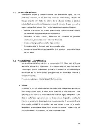 18
5.7 PROMOCIÓN TURÍSTICA
Promocionar integral y competitivamente una determinada región, con sus
productos y destinos, en los mercados nacional e internacional, a través del
trabajo conjunto entre todos los actores de la actividad turística. El objetivo
principal de la promoción turística es incrementar la intención de viaje en el país o
región, mejorando la relación visita – gasto. Los objetivos más específicos son:
- Orientar la promoción con base en la demanda de los segmentos de mercado
de mayor rentabilidad de la inversión promocional
- Diversificar la oferta turística, destacando las cualidades de producto
diferenciado, experiencia única y alto valor del dinero
- Desconcentrar geográficamente los flujos turísticos
- Desestacionalizar la demanda hacia las temporadas bajas.
- Concienciar sobre la importancia y calidad de la actividad y servicios turísticos
de una región.
5.8 TECNOLOGÍAS DE LA INFORMACIÓN
Las tecnologías de la información y la comunicación (TIC, TICs o bien NTIC para
Nuevas Tecnologías de la Información y de la Comunicación o IT para «Information
Technology») agrupan los elementos y las técnicas utilizadas en el tratamiento y la
transmisión de las informaciones, principalmente de informática, internet y
telecomunicaciones.
Por extensión, designan el sector de actividad económica.
a) Internet
El Internet es una red informática descentralizada, que para permitir la conexión
entre computadoras opera a través de un protocolo de comunicaciones. Para
referirnos a ella además se utiliza el término "web" en inglés, refiriéndose a una
"tela de araña" para representar esta red de conexiones. En palabras sencillas, la
Internet es un conjunto de computadoras conectadas entre sí, compartiendo una
determinada cantidad de contenidos; por este motivo es que no se puede
responder a la pregunta de donde está la Internet físicamente - está en todas las
partes donde exista un ordenador con conectividad a esta red
 