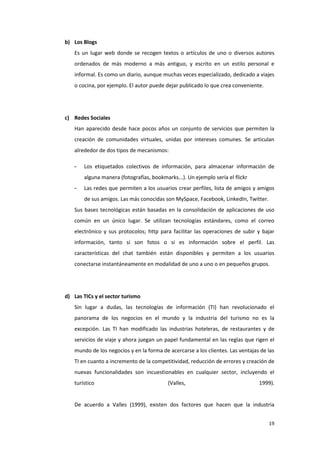 19
b) Los Blogs
Es un lugar web donde se recogen textos o artículos de uno o diversos autores
ordenados de más moderno a más antiguo, y escrito en un estilo personal e
informal. Es como un diario, aunque muchas veces especializado, dedicado a viajes
o cocina, por ejemplo. El autor puede dejar publicado lo que crea conveniente.
c) Redes Sociales
Han aparecido desde hace pocos años un conjunto de servicios que permiten la
creación de comunidades virtuales, unidas por intereses comunes. Se articulan
alrededor de dos tipos de mecanismos:
- Los etiquetados colectivos de información, para almacenar información de
alguna manera (fotografías, bookmarks...). Un ejemplo sería el flickr
- Las redes que permiten a los usuarios crear perfiles, lista de amigos y amigos
de sus amigos. Las más conocidas son MySpace, Facebook, LinkedIn, Twitter.
Sus bases tecnológicas están basadas en la consolidación de aplicaciones de uso
común en un único lugar. Se utilizan tecnologías estándares, como el correo
electrónico y sus protocolos; http para facilitar las operaciones de subir y bajar
información, tanto si son fotos o si es información sobre el perfil. Las
características del chat también están disponibles y permiten a los usuarios
conectarse instantáneamente en modalidad de uno a uno o en pequeños grupos.
d) Las TICs y el sector turismo
Sin lugar a dudas, las tecnologías de información (TI) han revolucionado el
panorama de los negocios en el mundo y la industria del turismo no es la
excepción. Las TI han modificado las industrias hoteleras, de restaurantes y de
servicios de viaje y ahora juegan un papel fundamental en las reglas que rigen el
mundo de los negocios y en la forma de acercarse a los clientes. Las ventajas de las
TI en cuanto a incremento de la competitividad, reducción de errores y creación de
nuevas funcionalidades son incuestionables en cualquier sector, incluyendo el
turístico (Valles, 1999).
De acuerdo a Valles (1999), existen dos factores que hacen que la industria
 