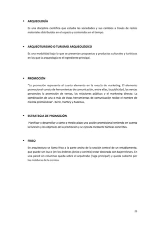 23
 ARQUEOLOGÍA
Es una disciplina científica que estudia las sociedades y sus cambios a través de restos
materiales distribuidos en el espacio y contenidos en el tiempo.
 ARQUEOTURISMO O TURISMO ARQUEOLÓGICO
Es una modalidad bajo la que se presentan propuestas y productos culturales y turísticos
en los que la arqueología es el ingrediente principal.
 PROMOCIÓN
“La promoción representa el cuarto elemento en la mezcla de marketing. El elemento
promocional consta de herramientas de comunicación, entre ellas, la publicidad, las ventas
personales la promoción de ventas, las relaciones públicas y el marketing directo. La
combinación de una o más de éstas herramientas de comunicación recibe el nombre de
mezcla promocional”. Kerin, Hartley y Rudelius,
 ESTRATEGIA DE PROMOCIÓN
Planificar y desarrollar a corto o medio plazo una acción promocional teniendo en cuenta
la función y los objetivos de la promoción y se ejecuta mediante tácticas concretas.
 FRISO
En arquitectura se llama friso a la parte ancha de la sección central de un entablamento,
que puede ser lisa o (en los órdenes jónico y corintio) estar decorada con bajorrelieves. En
una pared sin columnas queda sobre el arquitrabe (‘viga principal’) y queda cubierto por
las molduras de la cornisa.
 