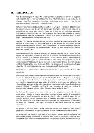 3
II. INTRODUCCION
Una de las estrategias en el siglo XXI para mejorar las situaciones económicas en los países
sub desarrolladas es estabilizar el desarrollo de la industria turística el cual aprovecha las
riquezas naturales, culturales, históricas, autónomas, para atraer a los turistas
acondicionando las preferencias y gustos de estos.
El turismo es una actividad que se ha convertido en una gran potencia en todo el mundo,
lo realizan personas que desean salir de su lugar de origen a otro siempre y cuando su
duración no sea menor de 6 meses ni mayor de un año, sea por motivo de recreación,
investigaciones, conferencias, entre otros, puesto que existen varios tipos de turismo
como es el de aventura, arqueológico, natural, rural, vivencial, religioso, náutico, entre
otros y esto dependerá según el perfil del turista.
Nuestro Perú cuenta con variedad de maravillas, recursos y atractivos turísticos que
permite la pernoctación del turista extranjero, lo que genera un intercambio cultural,
mayor ingreso económico, la mejora de la calidad de vida, el reconocimiento del atractivo,
para que posteriormente sea promocionada a través de ellos mismos hacia amigos,
familiares, vecinos, etc.
Lambayeque es uno de los departamentos del Perú heredero de mucha riqueza cultural,
dejado por los antiguos pobladores; así como el complejo arqueológico Huaca Ventarrón
Collud – Zarpan y el Complejo Arqueológico Huaca Chotuna, pero a estos complejos
aqueja un problema y es el no conocimiento de estas zonas arqueológicas que fue de
donde se sacaron todo aquello que se exponen en los museos. Otro de los problemas que
existe en los complejos es la deficiencia de las vías de acceso, la contaminación, la poca
seguridad y la ausencia de agencias viaje dedicadas solo al rubro turístico.
Hasta hoy no se ha encontrado información acerca de la promoción turística de estos
complejos.
Por lo que nosotros realizamos el estudio de la situación actual o diagnostico situacional
acerca del Complejo Arqueológico Huaca Ventarrón Collud – Zarpan y el Complejo
Arqueológico Huaca Chotuna, pues se dice que uno no ama lo que no conoce es por ello
que nuestras investigaciones, para poder promocionar el recurso, las realizamos con
visitas al lugar y con encuestas a los arqueólogos encargados, posteriormente planteamos
nuestro objetivo “Promoción turística de los complejos, a través de medios de
comunicación masiva(el internet: blogs, facebook, tiwter y páginas web.)”,.
La finalidad del trabajo es mostrar e informar a los estudiantes interesados de esta
especialidad y público en general la verdadera situación actual y realidad de los complejos
para generar significativamente una gran aportación a la sociedad. A través de este
trabajo, permitirá que los complejos sean reconocidos, valorados y puestos a valor, por
muchos ciudadanos, turistas extranjeros y autoridades, Por consiguiente la preocupación
de estos por cuidarlos, para llegar a cumplir el verdadero desarrollo del turismo
sostenible.
En general la industria turística se ha convertido en una gran potencia a nivel mundial
generando el incremento de divisas que sirven de base para el desarrollo de los países.
La arqueología ha formado parte del turismo, puesto que en algunos países se han
encontrado riquezas arqueológicas que han dado origen a una cultura. Uno de estos
países es el Perú, ya que cuenta muchas zonas arqueológicas de gran importancia cultural.
 