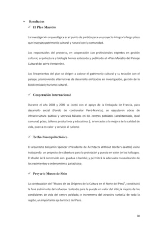 30
 Resultados
 El Plan Maestro
La investigación arqueológica es el punto de partida para un proyecto integral a largo plazo
que involucra patrimonio cultural y natural con la comunidad.
Los responsables del proyecto, en cooperación con profesionales expertos en gestión
cultural, arquitectura y biología hemos esbozado y publicado el «Plan Maestro del Paisaje
Cultural del cerro Ventarrón».
Los lineamientos del plan se dirigen a valorar el patrimonio cultural y su relación con el
paisaje, promoviendo alternativas de desarrollo enfocadas en investigación, gestión de la
biodiversidad y turismo cultural.
 Cooperación Internacional
Durante el año 2008 y 2009 se contó con el apoyo de la Embajada de Francia, para
desarrollo social (Fondo de contravalor Perú-Francia), se ejecutaron obras de
infraestructura pública y servicios básicos en los centros poblados (alcantarillado, local
comunal, plaza, talleres productivos y educativos ); orientados a la mejora de la calidad de
vida, puesta en valor y servicio al turismo
 Techo Bioarquitectónico
El arquitecto Benjamín Spencer (Presidente de Architects Without Borders-Seattle) viene
trabajando un proyecto de cobertura para la protección y puesta en valor de los hallazgos.
El diseño será construido con guadua o bambú; y permitirá la adecuada musealización de
los yacimientos y ordenamiento paisajístico.
 Proyecto Museo de Sitio
La construcción del “Museo de los Orígenes de la Cultura en el Norte del Perú”, constituirá
la fase culminante del esfuerzo realizado para la puesta en valor del sitio,la mejora de las
condiciones de vida del centro poblado, e incremento del atractivo turístico de toda la
región, un importante eje turístico del Perú.
 