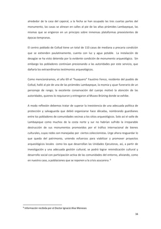 34
alrededor de la casa del caporal, a la fecha se han ocupado las tres cuartas partes del
monumento, las casas se alinean en calles al pie de las altas pirámides Lambayeque, las
mismas que se erigieron en un principio sobre inmensas plataformas preexistentes de
épocas tempranas.
El centro poblado de Collud tiene un total de 110 casas de mediana a precaria condición
que se extienden paulatinamente, cuenta con luz y agua potable. La instalación de
desagüe se ha visto detenida por la evidente condición de monumento arqueológico. Sin
embargo los pobladores continúan presionando a las autoridades por este servicio, que
dañaría los extraordinarios testimonios arqueológicos.
Como mencionáramos, el año 69 el “huaquero” Faustino Fenco, residente del pueblo de
Collud, halló al pie de una de las pirámides Lambayeque, la momia y ajuar funerario de un
personaje de rango; la excelente conservación del cuerpo motivó la atención de las
autoridades, quienes lo requisaron y entregaron al Museo Brüning donde se exhibe.
A modo reflexión debemos tratar de superar la inexistencia de una adecuada política de
protección y salvaguarda que debió organizarse hace décadas, nombrando guardianes
entre los pobladores de comunidades vecinas a los sitios arqueológicos. Solo así el valle de
Lambayeque como muchos de la costa norte y sur no habrían sufrido la irreparable
destrucción de sus monumentos promovidos por el tráfico internacional de bienes
culturales, cuyas redes son manejadas por ciertos coleccionistas. Urge ahora resguardar lo
que queda del patrimonio, uniendo esfuerzos para viabilizar y promover proyectos
arqueológicos locales como los que desarrollan las Unidades Ejecutoras, así, a partir de
investigación y una adecuada gestión cultural, se podrá lograr reivindicación cultural y
desarrollo social con participación activa de las comunidades del entorno, aliviando, como
en nuestro caso, a poblaciones que se reponen a la crisis azucarera. 8
8
Información recibida por el Doctor Ignacio Alva Meneses
 