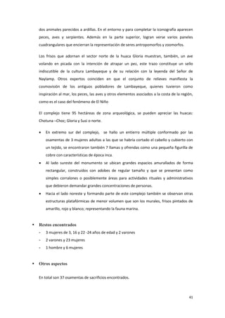 41
dos animales parecidos a ardillas. En el entorno y para completar la iconografía aparecen
peces, aves y serpientes. Además en la parte superior, logran verse varios paneles
cuadrangulares que encierran la representación de seres antropomorfos y zoomorfos.
Los frisos que adornan el sector norte de la huaca Gloria muestran, también, un ave
volando en picada con la intención de atrapar un pez, este trazo constituye un sello
indiscutible de la cultura Lambayeque y de su relación con la leyenda del Señor de
Naylamp. Otros expertos coinciden en que el conjunto de relieves manifiesta la
cosmovisión de los antiguos pobladores de Lambayeque, quienes tuvieron como
inspiración al mar, los peces, las aves y otros elementos asociados a la costa de la región,
como es el caso del fenómeno de El Niño
El complejo tiene 95 hectáreas de zona arqueológica, se pueden apreciar las huacas:
Chotuna –Choc; Gloria y Susi o norte.
 En extremo sur del complejo, se hallo un entierro múltiple conformado por las
osamentas de 3 mujeres adultas a las que se habría cortado el cabello y cubierto con
un tejido, se encontraron también 7 llamas y ofrendas como una pequeña figurilla de
cobre con características de época inca.
 Al lado sureste del monumento se ubican grandes espacios amurallados de forma
rectangular, construidos con adobes de regular tamaño y que se presentan como
simples corralones o posiblemente áreas para actividades rituales y administrativos
que debieron demandar grandes concentraciones de personas.
 Hacia el lado noreste y formando parte de este complejo también se observan otras
estructuras platafórmicas de menor volumen que son los murales, frisos pintados de
amarillo, rojo y blanco; representando la fauna marina.
 Restos encontrados
- 3 mujeres de 3, 16 y 22 -24 años de edad y 2 varones
- 2 varones y 23 mujeres
- 1 hombre y 6 mujeres
 Otros aspectos
En total son 37 osamentas de sacrificios encontrados.
 