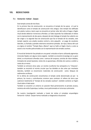 49
VII. RESULTADOS
7.1 Ventarrón –Collud - Zarpan
Este templo consta de tres fases:
En la primera fase de construcción: se encuentra el templo de los peces el cual la
identificaron como el templo de construcción más antiguo. Este templo fue edificado
con piedra rustica y barro aquí se encuentra el primer altar del culto al fuego o fogón
ritual donde debieron incinerarse ofrendas y al lado izquierdo fue elaborado el relieve
con la representación de dos peces, después de este hallazgo el templo fue cubierto ara
dar origen a la segunda fase de construcción que fue el templo de los venados, este
templo soporto una amplia escalera central y otro pequeño un juego de escalones
laterales, su fachada y paredes exteriores estuvieron pintadas de rojo y blanco del cual
se origina el nombre “Templo Rojo y Blanco” aquí se halló un fogón ritual y a este se
asoció a los murales policromados con la representación de venados cautivos.
El mural de Ventarrón fue pintado en una pared enlucida en barro utilizando pigmentos
minerales fijados con alguna resina vegetal, también se encontró el postigo con su gran
dintel, se encontraron ofrendas como cuencas de turquesa, conchas de nácar talladas,
trompeta de caracol (pututo), restos de un guacamayo, ofrendas de cuenca y carbón y
restos de un mono.
También se entraron otras salas: un recinto cruciforme fue semejante al a “chacana”,
también se encontró el recinto circular que fue dividido en dos artes por mochetos
laterales, también se encontraron materiales de construcción como: bloques de
sedimentos arcillosos.
En la última de construcción encontramos el templo verde denominado así por la
pintura, los muros y contrafuertes sirvieron para contener el relleno de tierra que
cubrieron totalmente el “templo de los venados cautivos”, también contiene un fogón
ritual sobre el lado oeste.
También se encontró un entierro en posición fetal perteneciente al periodo arcaico,
cerámica de estilo Cupisnique, tumbas, muro policromado en la terraza culminante.
De nuestra investigación realizada a través de visitas al complejo arqueológico
Ventarrón –Collud - Zarpan hemos realizado un diagnostico situacional.
 