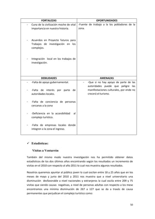 50
FORTALEZAS OPORTUNIDADES
- Cuna de la civilización moche de vital
importancia en nuestra historia.
- Acuerdos en Proyecto futuros para
Trabajos de investigación en los
complejos.
- Integración local en los trabajos de
investigación.
-Fuente de trabajo a la los pobladores de la
zona.
DEBILIDADES AMENAZAS
- -Falta de apoyo gubernamental.
- -Falta de interés por parte de
autoridades locales.
- -Falta de conciencia de personas
cercanas a la zona
- -Deficiencia en la accesibilidad al
complejo turístico.
- -Falta de empresas locales donde
integren a la zona el ingreso.
- -Que si no hay apoyo de parte de las
autoridades puede que peligre las
manifestaciones culturales, por ende no
crecerá el turismo.
 Estadísticas:
Visitas a Ventarrón
También del mismo modo nuestra investigación nos ha permitido obtener datos
estadísticos de los dos últimos años encontrando según los resultados un incremento de
visitas en el 2010 con respecto al año 2011 lo cual nos muestra algunos resultados.
Nosotros queremos apuntar al público joven lo cual oscilan entre 18 y 25 años que en los
meses de mayo y junio del 2010 y 2011 nos muestra que a nivel universitario una
disminución desfavorable a nivel nacionales y extranjeros la cual oscila entre 209 y 75
visitas que siendo causas negativas, a nivel de personas adultas con respecto a los mese
encontramos una mínima disminución de 267 a 127 que se da a través de causa
permanentes que perjudican el complejo turístico como:
 