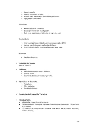 53
 Lugar tranquilo.
 Cuanta con guiado turístico.
 El buen trato al turista por parte de los pobladores.
 Apoyo de la comunidad.
Debilidades:
 Mal estado de las carreteras.
 Escasa promoción a la investigación.
 Guía poco capacitado en la técnica de expresión oral.
Oportunidades
 Interés por parte de entidades, extranjeros y privadas (ONG)
 Ingreso económicos para las familias del lugar.
 Conocimientos de los turistas de la existencia del lugar.
Amenazas
 Cambios climáticos.
 Posibilidad del Turismo
Recurso Turístico.
 Problemas
 Falta de información acerca del lugar.
 Vías de acceso.
 Desinterés de las autoridades regionales.
 Alternativas de desarrollo
 Avicultura.
 Mini zoológico.
 Servicio de Guiado.
 Estrategias de Promoción Turística
 FERIA CULTURAL
 UBICACIÓN: Parque Central Ventarrón
 ORGANIZADORES: Equipo De Investigación Administración Hotelera Y Ecoturismo
III Ciclo Umb.
 COLABORACION: UNIVERSIDAD PRIVADA JUAN MEJIA BACA (talleres de danza,
teatro y música).
 