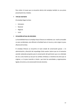 57
Para visitar el museo que se encuentra dentro del complejo también es una previa
presentación de un boleto.
 TIPO DE VISITANTE
Al complejo llegan turistas:
- Extranjero
- Nacional
- Regional
- Local
 SITUACIÓN ACTUAL DEL RECURSO:
La Accesibilidad hacia el complejo Huaca Chotuna es mediantes una trocha carrozable
un poco accidentada, esto dificulta la facilidad hacia el recurso y esto origina la poca
afluencia de turistas.
El complejo Chotuna se encuentra en buen estado de conservación gracias a la
administración y dirección del arqueólogo Carlos wester Latorre que en el momento
avenido realizando proyectos para la conservación del patrimonio que se ve afectado
de una u otra manera ya sea por los cambios climáticos o remolinos de arena que se
originan, u a la poca inversión o interés que tiene las autoridades y organizaciones
ligadas al turismo y a la conservación de este atractivo.
 