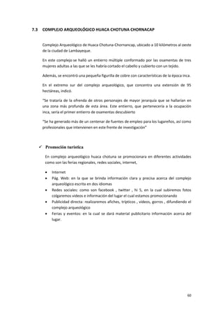 60
7.3 COMPLEJO ARQUEOLÓGICO HUACA CHOTUNA CHORNACAP
Complejo Arqueológico de Huaca Chotuna-Chornancap, ubicado a 10 kilómetros al oeste
de la ciudad de Lambayeque.
En este complejo se halló un entierro múltiple conformado por las osamentas de tres
mujeres adultas a las que se les habría cortado el cabello y cubierto con un tejido.
Además, se encontró una pequeña figurilla de cobre con características de la época inca.
En el extremo sur del complejo arqueológico, que concentra una extensión de 95
hectáreas, indicó.
“Se trataría de la ofrenda de otros personajes de mayor jerarquía que se hallarían en
una zona más profunda de esta área. Este entierro, que pertenecería a la ocupación
inca, sería el primer entierro de osamentas descubierto
“Se ha generado más de un centenar de fuentes de empleo para los lugareños, así como
profesionales que intervienen en este frente de investigación”
 Promoción turística
En complejo arqueológico huaca chotuna se promocionara en diferentes actividades
como son las ferias regionales, redes sociales, internet,
 Internet
 Pág. Web: en la que se brinda información clara y precisa acerca del complejo
arqueológico escrita en dos idiomas
 Redes sociales: como son facebook , twitter , hi 5, en la cual subiremos fotos
colgaremos videos e información del lugar el cual estamos promocionando
 Publicidad directa: realizaremos afiches, trípticos , videos, gorros , difundiendo el
complejo arqueológico
 Ferias y eventos: en la cual se dará material publicitario información acerca del
lugar.
 