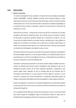 64
VIII. DISCUSIÓN
 Huaca Ventarrón
En nuestra investigación hemos analizado la situación actual del complejo arqueológico
HUACA VENTARRÓN - COLLUD- ZARPAN, teniendo como principal problema la poca
afluencia de turistas, por causa el desconocimiento del lugar, es decir la escaza promoción
turística del recurso. Por lo cual nuestra misión es posicionar el complejo arqueológico en
la mente del turista nacional y extranjero, y generar de esta manera el incremento de
visitantes en la zona.
Ventarrón fue la primera civilización de la costa norte del Perú construida con una base
de piedra la que llamaron templo los Peces, por el hecho de que se encontró un relieve
de dos peces en posiciones opuestas; después de su deterioro fue cubierta con una
construcción de adobe llamada Los venados cautivos o templo blanco y rojo, debido a la
imagen que se encontró en el templo y por el color de sus murales, cuando llego a su
declive fue nuevamente enterrada por otra construcción pues creían que construyendo
sus templos más altos llegarían más rápido a su dios, la Luna.
El descubrimiento de este recurso ha permitido la participación integra de los pobladores
del centro poblado ventarrón, a la vez el apoyo de ONG y una entidad extranjera, que ha
permitido poner en marcha la investigación del recuso, el desarrollo de la comunidad en
cuanto a la educación y el nivel de calidad de vida.
Teniendo en cuenta que la promoción es uno de los mejores medios utilizados, para dar a
conocer la existencia del recurso, nuestra investigación está enfocada en ello, con la
finalidad de cumplir nuestro rol de buen ciudadano valorando y respetando lo que
nuestra región posee, logrando así que el complejo deje de ser recóndito para la
humanidad, convirtiéndose en un gran potencial turístico regional y nacional; a la vez
aumentar la afluencia de turistas beneficiando a la población, generando puestos de
trabajo, aumentando la identidad cultural de los pobladores y mayor ingreso económico.
Nuestra investigación es la primera en el estudio del diagnóstico situacional del complejo
y promoción del mismo, por lo cual no existe otra fuente de información para realizar la
comparación respectiva.
En la actualidad existen diferentes medios de comunicación masiva, el cual ha permitido
que nuestro equipo de investigación haga de la promoción turística la mejor, para la
identificación del complejo por parte de otras personas que desconocen de él.
 