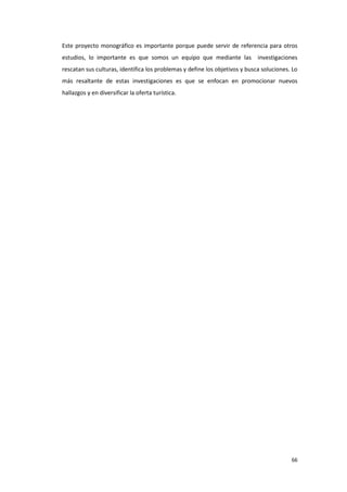 66
Este proyecto monográfico es importante porque puede servir de referencia para otros
estudios, lo importante es que somos un equipo que mediante las investigaciones
rescatan sus culturas, identifica los problemas y define los objetivos y busca soluciones. Lo
más resaltante de estas investigaciones es que se enfocan en promocionar nuevos
hallazgos y en diversificar la oferta turística.
 