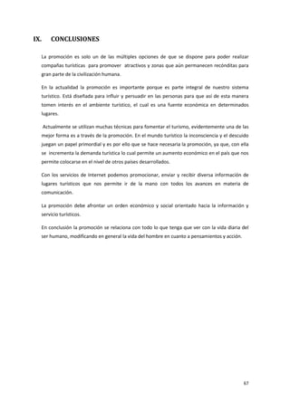 67
IX. CONCLUSIONES
La promoción es solo un de las múltiples opciones de que se dispone para poder realizar
compañas turísticas para promover atractivos y zonas que aún permanecen recónditas para
gran parte de la civilización humana.
En la actualidad la promoción es importante porque es parte integral de nuestro sistema
turístico. Está diseñada para influir y persuadir en las personas para que así de esta manera
tomen interés en el ambiente turístico, el cual es una fuente económica en determinados
lugares.
Actualmente se utilizan muchas técnicas para fomentar el turismo, evidentemente una de las
mejor forma es a través de la promoción. En el mundo turístico la inconsciencia y el descuido
juegan un papel primordial y es por ello que se hace necesaria la promoción, ya que, con ella
se incrementa la demanda turística lo cual permite un aumento económico en el país que nos
permite colocarse en el nivel de otros países desarrollados.
Con los servicios de Internet podemos promocionar, enviar y recibir diversa información de
lugares turísticos que nos permite ir de la mano con todos los avances en materia de
comunicación.
La promoción debe afrontar un orden económico y social orientado hacia la información y
servicio turísticos.
En conclusión la promoción se relaciona con todo lo que tenga que ver con la vida diaria del
ser humano, modificando en general la vida del hombre en cuanto a pensamientos y acción.
 