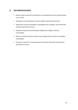 68
X. RECOMENDACIONES
 Brindar charlas de atención y orientación a la comunidad que está en contacto directo
con el turista.
 Sensibilizar a la comunidad para el mejor cuidado y desarrollo del atractivo.
 Organización entre las autoridades y arqueólogos de los complejos para el desarrollo
económico del destino turístico.
 Establecer proyectos de concientización dirigidos para colegios, institutos,
universidades.
 Mejorar la señalización para el mejor acceso y llegada del turista hacia los complejos
arqueológicos.
 Promover la reducción en el porcentaje de las industrias altamente contaminantes,
que afectan el turismo.
 