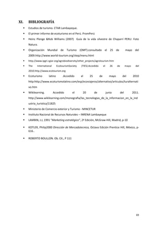 69
XI. BIBLIOGRAFÍA
 Estudios de turismo. CTAR Lambayeque.
 El primer informe de ecoturismo en el Perú. PromPerú
 Heinz Plenge &Rob Williams (2007) Guía de la vida silvestre de Chaparrí PERU: Foto
Natura.
 Organización Mundial de Turismo (OMT).consultado el 25 de mayo del
2009.http://www.world-tourism.org/step/menu.html
 http://www.ipgri.cgiar.org/agrobiodiversity/other_projects/agrotourism.htm
 The International EcotourismSociety (TIES).Accedido el 26 de mayo del
2010.http://www.ecotourism.org
 Ecoturismo latino .Accedido el 25 de mayo del 2010
http:http://www.ecoturismolatino.com/esp/ecoviajeros/alternativo/articulos/turalternati
vo.htm
 Wikilearning. Accedido el 20 de junio del 2011.
http://www.wikilearning.com/monografia/las_tecnologias_de_la_informacion_en_la_ind
ustria_turistica/11825
 Ministerio de Comercio exterior y Turismo - MINCETUR
 Instituto Nacional de Recursos Naturales – INRENA Lambayeque
 LAMBIN, J.J, 1991 “Marketing estratégico”, 2ª Edición, McGraw-Hill, Madrid, p-10
 KOTLER, Philip2000 Dirección de Mercadotecnica, Octava Edición Prentice Hill, México, p-
616..
 ROBERTO BOULLON. Ob. Cit., P 111
 