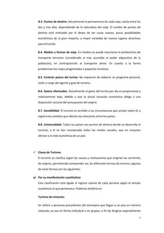 7
B.3. Puntos de destino: Actualmente la permanencia de cada viaje, oscila entre los
dos y tres días, dependiendo de la naturaleza del viaje. El cambio de puntos de
destino está motivado por el deseo de ver cosas nuevas, pocas posibilidades
económicas de la gran mayoría; y mayor variedad de nuevos lugares atractivos
para el turista.
B.4. Medios y formas de viaje: En medios se puede mencionar el predominio del
transporte terrestre (considerado el más accesible al poder adquisitivo de la
población), en contraposición al transporte aéreo. En cuanto a la forma
predominan los viajes programados o paquetes turísticos.
B.5. Carácter pasivo del turista: No requieren de elaborar un programa personal,
están a cargo del agente y guía de turismo.
B.6. Gastos efectuados: Actualmente el gasto del turista por día es proporcional y
relativamente bajo, debido a que la actual situación económica obliga a una
disposición racional del presupuesto del viajero.
B.7. Sensibilidad: El turismo es sensible a las circunstancias que actúan sobre él, y
registra los cambios que afectan las relaciones entre los países.
B.8. Universalidad: Todos los países son puntos de destino donde se desarrolla el
turismo; a él se han incorporado todos los niveles sociales, que en conjunto
afectan a la vida económica de un país.
 Clases de Turismo.
El turismo se clasifica según las causas y motivaciones que originan las corrientes
de viajeros, permitiendo comprender así, las diferentes formas de turismo; algunas
de estas formas son las siguientes:
a) Por su manifestación cuantitativa:
Esta clasificación está ligada al ingreso salarial de cada persona según el estrato
económico al que pertenezca. Podemos dividirla en:
Turismo de minorías:
Se refiere a personas procedentes del extranjero que llegan a un país en número
reducido, ya sea en forma individual o en grupos; a fin de dirigirse especialmente
 