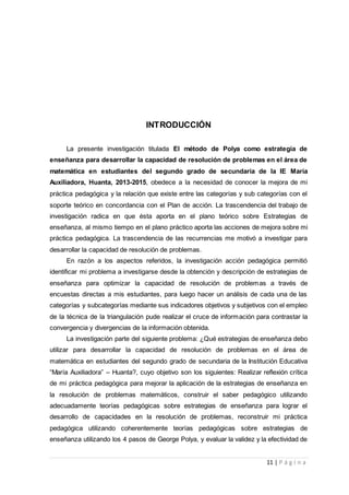 11 | P á g i n a
INTRODUCCIÓN
La presente investigación titulada El método de Polya como estrategia de
enseñanza para desarrollar la capacidad de resolución de problemas en el área de
matemática en estudiantes del segundo grado de secundaria de la IE María
Auxiliadora, Huanta, 2013-2015, obedece a la necesidad de conocer la mejora de mi
práctica pedagógica y la relación que existe entre las categorías y sub categorías con el
soporte teórico en concordancia con el Plan de acción. La trascendencia del trabajo de
investigación radica en que ésta aporta en el plano teórico sobre Estrategias de
enseñanza, al mismo tiempo en el plano práctico aporta las acciones de mejora sobre mi
práctica pedagógica. La trascendencia de las recurrencias me motivó a investigar para
desarrollar la capacidad de resolución de problemas.
En razón a los aspectos referidos, la investigación acción pedagógica permitió
identificar mi problema a investigarse desde la obtención y descripción de estrategias de
enseñanza para optimizar la capacidad de resolución de problemas a través de
encuestas directas a mis estudiantes, para luego hacer un análisis de cada una de las
categorías y subcategorías mediante sus indicadores objetivos y subjetivos con el empleo
de la técnica de la triangulación pude realizar el cruce de información para contrastar la
convergencia y divergencias de la información obtenida.
La investigación parte del siguiente problema: ¿Qué estrategias de enseñanza debo
utilizar para desarrollar la capacidad de resolución de problemas en el área de
matemática en estudiantes del segundo grado de secundaria de la Institución Educativa
“María Auxiliadora” – Huanta?, cuyo objetivo son los siguientes: Realizar reflexión crítica
de mi práctica pedagógica para mejorar la aplicación de la estrategias de enseñanza en
la resolución de problemas matemáticos, construir el saber pedagógico utilizando
adecuadamente teorías pedagógicas sobre estrategias de enseñanza para lograr el
desarrollo de capacidades en la resolución de problemas, reconstruir mi práctica
pedagógica utilizando coherentemente teorías pedagógicas sobre estrategias de
enseñanza utilizando los 4 pasos de George Polya, y evaluar la validez y la efectividad de
 