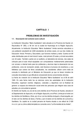 13 | P á g i n a
CAPÍTULO I
PROBLEMAS DE INVESTIGACIÓN
1.1. Descripción del contexto socio cultural
La Institución Educativa “María Auxiliadora” está ubicada en la Provincia de Huanta (Jr.
Razuhuillca N° 290), a 48 km de la ciudad de Huamanga en la Región Ayacucho.
Actualmente, la Institución Educativa “María Auxiliadora” brinda servicios educativos a
una población estudiantil de 2,264 estudiantes de ambos sexos, en sus tres niveles de
Educación: Inicial, Primaria y Secundaria, que funciona mañana y tarde. Cuenta con 69
aulas distribuidas para el nivel inicial 4 aulas, nivel primario 23 aulas y el nivel secundario
con 42 aulas. También cuenta con un auditorio, un laboratorio de ciencias, dos salas de
cómputo para el aula virtual equipadas con computadoras medianamente potenciadas
con acceso a internet tanto para los profesores y alumnos bajo la observación de sus
profesores, zona de recreación amplia, esto favorece al proceso de enseñanza, y una
biblioteca que carece de libros actualizados, los estudiantes utilizan como texto de
consulta lo distribuido por el Ministerio de Educación ya que no tienen iniciativa de
consultar otros textos lo que dificulta la comprensión de los conocimientos del área.
La fecha de creación de la Institución Educativa “María Auxiliadora” es el 06 de abril
1945. En esta fecha tanto los ex alumnos como las autoridades de la Institución
Educativa, organizan eventos religiosos, culturales y deportivos con la finalidad de
generar un espacio de interacción social entre las personas que integran esta casa de
estudios y la comunidad en general.
El Distrito de Huanta, es uno de los ocho distritos de la Provincia de Huanta, ubicada en
el Departamento de Ayacucho, en la Región Ayacucho, en el Perú. Limita por el norte con
los distritos de Santillana y Sivia, por el sur con los distritos de Iguaín y Huamanguilla, por
el este con los distritos de Ayna y Tambo, y por el oeste con los distritos de Luricocha y
Santillana. Su capital es la ciudad peruana de Huanta situada a una altitud de 2 628
m.s.n.m. por su clima cálido templado es conocida como “La Esmeralda de los Andes”.
 