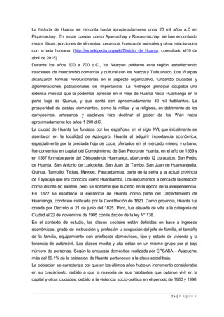 15 | P á g i n a
La historia de Huanta se remonta hasta aproximadamente unos 20 mil años a.C en
Piquimachay. En estas cuevas como Ayamachay y Rosasmachay, se han encontrado
restos líticos, porciones de alimentos, ceramios, huesos de animales y otros relacionados
con la vida humana. (http://es.wikipedia.org/wiki/Distrito_de_Huanta, consultado el10 de
abril de 2015)
Durante los años 600 a 700 d.C., los Warpas poblaron esta región, estableciendo
relaciones de intercambio comercial y cultural con los Nazca y Tiahuanaco. Los Warpas
alcanzaron formas revolucionarias en el aspecto organizativo, fundando ciudades y
aglomeraciones poblacionales de importancia. La metrópoli principal ocupaba una
extensa meseta que la podemos apreciar en el viaje de Huanta hacia Huamanga en la
parte baja de Quinua, y que contó con aproximadamente 40 mil habitantes. La
prosperidad de castas dominantes, como la militar y la religiosa, en detrimento de los
campesinos, artesanos y esclavos hizo declinar el poder de los Wari hacia
aproximadamente los años 1 200 d.C.
La ciudad de Huanta fue fundada por los españoles en el siglo XVI, que inicialmente se
asentaron en la localidad de Azángaro. Huanta al adquirir importancia económica,
especialmente por la preciada hoja de coca, ofertados en el mercado minero y urbano,
fue convertida en capital del Corregimiento de San Pedro de Huanta, en el año de 1569 y
en 1567 formaba parte del Obispado de Huamanga, abarcando 12 curacatos: San Pedro
de Huanta, San Antonio de Luricocha, San Juan de Tambo, San Juan de Huamanguilla,
Quinua, Tambillo, Ticllas, Mayooc, Paucarbamba, parte de la selva y la actual provincia
de Tayacaja que era conocida como Huaribamba. Los documentos a cerca de la creación
como distrito no existen, pero se sostiene que sucedió en la época de la independencia.
En 1822 se establece la existencia de Huanta como parte del Departamento de
Huamanga, condición ratificada por la Constitución de 1823. Como provincia, Huanta fue
creada por Decreto el 21 de junio del 1825. Pero, fue elevada de villa a la categoría de
Ciudad el 22 de noviembre de 1905 con la dación de la ley N° 138.
En el contexto de estudio, las clases sociales están definidas en base a ingresos
económicos, grado de instrucción y profesión u ocupación del jefe de familia, el tamaño
de la familia, equipamiento con artefactos domésticos, tipo y estado de vivienda y la
tenencia de automóvil. Las clases media y alta están en un mismo grupo por el bajo
número de personas. Según la encuesta doméstica realizada por EPSASA – Ayacucho,
más del 80.1% de la población de Huanta pertenecen a la clase social baja.
La población se caracteriza por que en los últimos años hubo un incremento considerable
en su crecimiento, debido a que la mayoría de sus habitantes que optaron vivir en la
capital y otras ciudades, debido a la violencia socio-política en el periodo de 1980 y 1990,
 