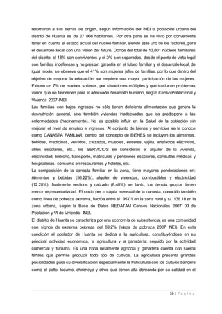 16 | P á g i n a
retornaron a sus tierras de origen, según información del INEI la población urbana del
distrito de Huanta es de 27 966 habitantes. Por otra parte se ha visto por conveniente
tener en cuenta el estado actual del núcleo familiar, siendo éste uno de los factores, para
el desarrollo local con una visión del futuro. Donde del total de 13,801 núcleos familiares
del distrito, el 18% son convivientes y el 3% son separados, desde el punto de vista legal
son familias indefensas y no prestan garantía en el futuro familiar y el desarrollo local, de
igual modo, se observa que el 41% son mujeres jefes de familias, por lo que dentro del
objetivo de mejorar la educación, se requiere una mayor participación de las mujeres.
Existen un 7% de madres solteras, por situaciones múltiples y que traslucen problemas
varios que no favorecen para el adecuado desarrollo humano, según Censo Poblacional y
Vivienda 2007-INEI.
Las familias con bajos ingresos no sólo tienen deficiente alimentación que genera la
desnutrición general, sino también viviendas inadecuadas que los predispone a las
enfermedades (hacinamiento). No es posible influir en la Salud de la población sin
mejorar el nivel de empleo e ingresos. Al conjunto de bienes y servicios se le conoce
como CANASTA FAMILIAR: dentro del concepto de BIENES se incluyen los alimentos,
bebidas, medicinas, vestidos, calzados, muebles, enseres, vajilla, artefactos eléctricos,
útiles escolares, etc., los SERVICIOS se consideran el alquiler de la vivienda,
electricidad, teléfono, transporte, matrículas y pensiones escolares, consultas médicas y
hospitalarias, consumo en restaurantes y hoteles, etc.
La composición de la canasta familiar en la zona, tiene mayores ponderaciones en:
Alimentos y bebidas (58.22%), alquiler de viviendas, combustibles y electricidad
(12.28%), finalmente vestidos y calzado (8.48%); en tanto, los demás grupos tienen
menor representatividad. El costo per – cápita mensual de la canasta, conocido también
como línea de pobreza extrema, fluctúa entre s/. 95.01 en la zona rural y s/. 138.18 en la
zona urbana, según la Base de Datos REDATAM Censos Nacionales 2007: XI de
Población y VI de Vivienda. INEI.
El distrito de Huanta se caracteriza por una economía de subsistencia, es una comunidad
con signos de extrema pobreza del 69.2% (Mapa de pobreza 2007 INEI). En esta
condición el poblador de Huanta se dedica a la agricultura, constituyéndose en su
principal actividad económica, la agricultura y la ganadería; seguido por la actividad
comercial y turismo. Es una zona netamente agrícola y ganadera cuenta con suelos
fértiles que permite producir todo tipo de cultivos. La agricultura presenta grandes
posibilidades para su diversificación especialmente la fruticultura con los cultivos bandera
como el palto, lúcumo, chirimoyo y otros que tienen alta demanda por su calidad en el
 
