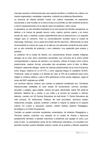 17 | P á g i n a
mercado nacional e internacional pero que requiere tecnificar y masificar los cultivos con
huertos organizados y variedades mejorados, cuidando los problemas fitosanitarios.
La provincia de Huanta también cuenta con cultivos industriales de exportación
reconocidos a nivel mundial, en la sierra la tara y la cochinilla con alto contenido de tanino
y carmín respectivamente y en la ceja de selva con barbasco, café y cacao.
La ganadería, es otra actividad importante en la zona porque las familias campesinas se
dedican a la crianza de ganado vacuno, ovino, caprino, porcino, equino, y en menor
escala las aves y roedores (cuyes) especialmente para el autoconsumo y un pequeño
margen para el comercio. Para su comercialización acceden hacia la ciudad de
Huamanga, Huancayo, Lima y parte de la Selva del Río Apurímac. Últimamente se viene
incrementando la crianza de cuyes en el valle por una demanda creciente de este roedor
por su alto contenido de proteínas y cero colesterol, muy apetecible para propios y
extraños.
La población de la ciudad de Huanta, con características étnicas raciales indígenas
aborigen de la zona, tiene costumbres ancestrales muy comunes de la sierra central
correspondientes a épocas de siembra y la cosecha, cultivan el huayno como música
predominante, realizan formas comunales tipo ancestrales como el Ayni, la Minka.
Población netamente bilingüe, siendo los idiomas predominantes de la zona el Quechua
como lengua materna en un 67.17% y como segunda lengua el castellano 32.45%.
Finalmente, existe el respeto a la libertad de culto, el 70% de la población tiene como
religión la cristiana católica y sólo el 30% pertenecen a otras sectas religiosas, según el
censo del 2007 realizado por el INEI.
Los servicios básicos urbanos que cuentan la población beneficiada son: Carreteras
interprovinciales asfaltadas en buen estado de conservación, caminos vecinales,
escuelas y colegios, agua potable, centros de salud, electricidad, radios FM, señal de
televisión, telefonía fijo y celular, tv por cable y el servicio de conexión a internet.
Además, cuentan con 05 Centros Educativos de nivel Inicial, 11 Centro Educativos del
nivel primario, 05 Instituciones Públicas del nivel secundario, asimismo existen
instituciones privadas, quienes conllevan y tienden a mejorar la calidad en el aspecto
cultural. En cuanto a educación superior, existen Instituto Superior Pedagógico,
tecnológico y un Centro Ocupacional.
También se pueden encontrar estudiantes universitarios, de Institutos Pedagógicos y
Técnicas quienes continúan sus estudios en la ciudad de Huanta y Ayacucho
posiblemente llamados a plantear soluciones a problemas que aquejan la zona y por
ende al país. La participación activa de las instituciones educativas y la sociedad civil,
permitirá rescatar nuestra identidad cultural a través de la práctica y difusión respectiva
 