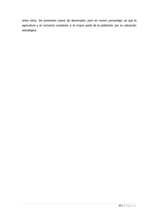 19 | P á g i n a
entre otros. Se presentan casos de desempleo, pero en menor porcentaje, ya que la
agricultura y el comercio sostienen a la mayor parte de la población, por su ubicación
estratégica.
 
