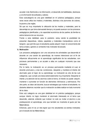 23 | P á g i n a
acceder más fácilmente a la información, al desarrollo de habilidades, destrezas
y a la formación de actitudes y valores.
Esta subcategoría es una gran debilidad en mi práctica pedagógica, porque
raras veces utilizo los medios y materiales, distintas a los plumones de colores,
la pizarra y las reglas.
Sé que es muy importante la utilización de los medios y materiales, pero la
desventaja es que toma demasiado tiempo y no puedo avanzar con los procesos
pedagógicos planificados, y la capacidad económica de los padres de familia no
está al alcance de sus recursos.
Frente a esta debilidad, para lo posterior, estoy viendo la posibilidad de
presentar diapositivas, videos, papelotes y materiales manipulativos como el
tangram, que permite que el estudiante pueda adquirir mejor el conocimiento del
tema a tratar y genere un ambiente más motivador de estudio.
b. Motivación
Los procesos pedagógicos son una secuencia de actividades que desarrolla el
docente en una sesión de aprendizaje, de manera intencional con el fin de
influenciar eficazmente en el aprendizaje significativo de los estudiantes, son
procesos permanentes y se acuden a ellos en cualquier momento que sea
necesario.
Por lo tanto, la motivación es un proceso permanente mediante el cual, el
docente promueve y crea las condiciones, despierta y mantiene el interés del
alumnado para el logro de su aprendizaje. La motivación es otra de las sub
categorías, que cumple una tarea extremadamente muy importante. Despertar el
interés y la atención de los alumnos sobre el tema, el interés se puede adquirir,
mantener o aumentar en función de elementos intrínsecos y extrínsecos. Por
otra parte, es labor del docente, buscar estrategias que motiven al estudiante, no
obstante debemos recordar que la motivación se debe realizar en todo momento
de la clase.
Esta sub categoría es una gran debilidad en mi práctica pedagógica, porque
aunque intento no logro mantener al alumnado interesado en el tema que
desarrollo, además entiendo que motivar no solo es invitar al alumno a una
predisposición al aprendizaje, sino que también es mostrarle el gusto por las
Matemáticas.
Entonces, para mí es un reto lograr que mis estudiantes se sientas motivados
por el estudio de las Matemáticas.
 