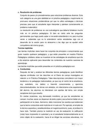 24 | P á g i n a
c. Resolución de problemas
Conjunto de pasos y/o procedimientos para solucionar problemas diversos. Esta
sub categoría es una gran debilidad en mi práctica pedagógica, mayormente no
promuevo situaciones problemáticas por que no utilizo estrategias o técnicas
precisas para que el estudiante logre interpretar y plantear correctamente un
problema matemático.
La resolución de problemas es una subcategoría que debería fortalecer mucho
más en mi práctica pedagógica. Si bien es cierto ante las preguntas
permanentes que hago puedo saber si me están entendiendo o no, pero muchas
veces a sabiendas que no lo entendieron varios estudiantes sigo con el
desarrollo de la sesión para no atrasarme o les digo que se ayuden entre
compañeros del mismo grupo.
Teorías implícitas
Las teorías implícitas viene hacer los conjuntos de principios o conocimientos que
guían nuestro quehacer pedagógico, y que están presentes en nuestra Práctica
Pedagógica cotidiana, éstas se muestran en las estrategias de enseñanza que día
a día estamos aplicando para desarrollar los contenidos de nuestros sesiones de
aprendizaje.
Las teorías implícitas que están presentes en mi práctica pedagógica son:
a. Conductista
Después de leer y analizar las diferentes teorías pedagógicas, pude identificar
algunas similitudes con las descritas en el Diario de campo investigativo en
relación a mi Práctica Pedagógica. Tales descripciones coincidieron con mayor
tendencia a la pedagogía tradicionalista, ya que soy el centro de la enseñanza,
soy autoritario, me dedico a trasmitir conocimientos y ejercicios
descontextualizados, los temas son aislados, sin relacionarse a las experiencias
del alumno, los alumnos no intervienen con aportes del tema, son simple
receptores de lo que enseño.
En ciertas ocasiones, soy demasiado monótono, ya que los estudiantes se
cansan; muchas veces se dispersan de tanto copiar y escucharme hablar sin su
participación en la clase. Asimismo, debo mencionar los eventos que evidencian
que la teoría conductista está implícita en mi aula son: Por ejemplo, el empleo de
la técnica expositiva y estableciéndose el magistrocentrismo, pues, el profesor lo
hace todo. También priorizo la medición en vez de evaluación; la calificación
(nota) hace imponente mi autoridad y es el estudiante fundamentalmente es el
único objeto de la evaluación, hacia él se dirigen las acciones educativas, me
 