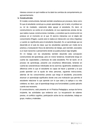 25 | P á g i n a
interesa conocer en qué medida se ha dado los cambios de comportamiento y/o
aprovechamiento.
b. Constructivista
El modelo constructivista, llamado también enseñanza por procesos, tiene como
fin que el estudiante construya su propio aprendizaje, por lo tanto, el profesor en
su rol de mediador, solamente debe apoyar al estudiante. Es decir, el
constructivismo se centra en el estudiante, en sus experiencias previas de las
que realiza nuevas construcciones mentales, y considera que la construcción se
produce en el momento en el que: El alumno interactúa con el objeto del
conocimiento (Piaget), cuando esto lo realiza en interacción con otros (Vigotsky)
y cuando es significante para el estudiante (Ausubel). Es un aprendizaje que se
desarrolla en el aula de clase; que los estudiantes aprenden por medio de la
práctica y manipulación física de elementos de trabajo, pero también, asociados
a un buen raciocinio o pensamiento donde se puede producir algo tangible.
En mi trabajo con los estudiantes también desarrollo esta concepción
constructivista del aprendizaje, pero en menor tendencia. Inicialmente tengo en
cuenta las capacidades y destrezas de cada estudiante. Por tal razón, en el
proceso de aprendizaje, presento una enseñanza diferenciada, teniendo en
cuenta las características individuales de los alumnos. Igualmente, establezco la
diferencia entre lo que el estudiante es capaz de hacer y aprender y lo que
puede aprender con la ayuda de otras personas, siguiendo instrucciones,
además de los conocimientos previos que tenga el estudiante, procurando
alcanzar un aprendizaje significativo donde creo una motivación que permite al
estudiante relacionar lo que aprende con lo que sabe y lo aplique a su vida
cotidiana; es decir, que el aprendizaje tenga una funcionalidad y pueda aplicarlo
cuando sea necesario.
El constructivismo, está presente en mi Práctica Pedagógica, aunque de forma
incipiente, las actividades que evidencia son: La recuperación de saberes
previos, el conflicto cognitivo, participación activa de los estudiantes, trabajo en
grupo, medios y materiales.
 