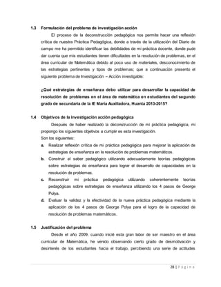 28 | P á g i n a
1.3 Formulación del problema de investigación acción
El proceso de la deconstrucción pedagógica nos permite hacer una reflexión
crítica de nuestra Práctica Pedagógica, donde a través de la utilización del Diario de
campo me ha permitido identificar las debilidades de mi práctica docente, donde pude
dar cuenta que mis estudiantes tienen dificultades en la resolución de problemas, en el
área curricular de Matemática debido al poco uso de materiales, desconocimiento de
las estrategias pertinentes y tipos de problemas; que a continuación presento el
siguiente problema de Investigación – Acción investigable:
¿Qué estrategias de enseñanza debo utilizar para desarrollar la capacidad de
resolución de problemas en el área de matemática en estudiantes del segundo
grado de secundaria de la IE María Auxiliadora, Huanta 2013-2015?
1.4 Objetivos de la investigación acción pedagógica
Después de haber realizado la deconstrucción de mi práctica pedagógica, mi
propongo los siguientes objetivos a cumplir es esta investigación.
Son los siguientes:
a. Realizar reflexión crítica de mi práctica pedagógica para mejorar la aplicación de
estrategias de enseñanza en la resolución de problemas matemáticos.
b. Construir el saber pedagógico utilizando adecuadamente teorías pedagógicas
sobre estrategias de enseñanza para lograr el desarrollo de capacidades en la
resolución de problemas.
c. Reconstruir mi práctica pedagógica utilizando coherentemente teorías
pedagógicas sobre estrategias de enseñanza utilizando los 4 pasos de George
Polya.
d. Evaluar la validez y la efectividad de la nueva práctica pedagógica mediante la
aplicación de los 4 pasos de George Polya para el logro de la capacidad de
resolución de problemas matemáticos.
1.5 Justificación del problema
Desde el año 2009, cuando inicié esta gran labor de ser maestro en el área
curricular de Matemática, he venido observando cierto grado de desmotivación y
desinterés de los estudiantes hacia el trabajo, percibiendo una serie de actitudes
 
