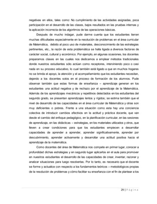29 | P á g i n a
negativas en ellos, tales como: No cumplimiento de las actividades asignadas, poca
participación en el desarrollo de las clases, bajos resultados en las pruebas internas y
la aplicación incorrecta de los algoritmos de las operaciones básicas.
Después de mucho indagar, pude darme cuenta que los estudiantes tienen
muchas dificultades especialmente en la resolución de problemas en el área curricular
de Matemática, debido al poco uso de materiales, desconocimiento de las estrategias
pertinentes, etc., la razón de esta problemática se halla ligada a diversos factores de
carácter social, cultural y económico. Por ejemplo, en algunas ocasiones, los docentes
preparamos clases en las cuales nos dedicamos a emplear métodos tradicionales
donde nuestros estudiantes sólo actúan como receptores, interviniendo poco o casi
nada en su proceso educativo, lo cual también está ligado a que en muchos hogares
no se brinda el apoyo, la atención y el acompañamiento que los estudiantes necesitan,
dejando a los docentes solos en el proceso de formación de los alumnos. Pude
observar también que estas formas de enseñanza – aprendizaje generan en los
estudiantes una actitud negativa y de rechazo por el aprendizaje de la Matemática.
Además de los aprendizajes mecánicos y repetitivos detectados en los estudiantes del
segundo grado, se presentan aprendizajes lentos y rígidos; se estima también que el
nivel de desarrollo de las capacidades en el área curricular de Matemática y otras son
muy deficientes o pobres. Frente a una situación como esta hay una conciencia
colectiva de introducir cambios efectivos en la actitud y práctica docente, que van
desde el cambio del enfoque pedagógico, en la planificación curricular, en las sesiones
de aprendizaje, en las didácticas – estrategias, en los materiales utilizados y otros, que
lleven a crear condiciones para que los estudiantes empiecen a desarrollar
capacidades de aprender a aprender, aprender significativamente, aprender por
descubrimiento, aprender activamente y desarrollar una actitud positiva hacia el
aprendizaje de la matemática.
Como docentes del área de Matemática nos compete en primer lugar, conocer a
profundidad dichas estrategias y en segundo lugar aplicarlos en el aula para promover
en nuestros estudiantes el desarrollo de las capacidades de crear, inventar, razonar y
analizar situaciones para luego resolverlas. Por lo tanto, es necesario que el docente
se forme y actualice con respecto a los fundamentos teóricos – metodológicos propias
de la resolución de problemas y cómo facilitar su enseñanza con el fin de plantear a los
 
