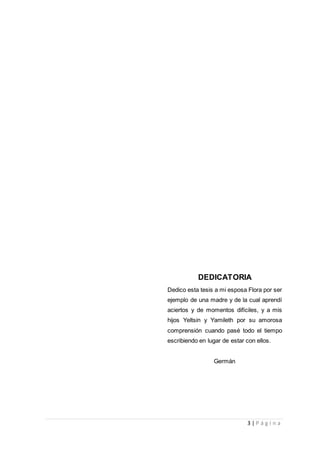 3 | P á g i n a
DEDICATORIA
Dedico esta tesis a mi esposa Flora por ser
ejemplo de una madre y de la cual aprendí
aciertos y de momentos difíciles, y a mis
hijos Yeltsin y Yamileth por su amorosa
comprensión cuando pasé todo el tiempo
escribiendo en lugar de estar con ellos.
Germán
 