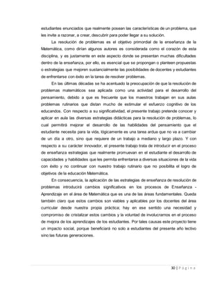 30 | P á g i n a
estudiantes enunciados que realmente posean las características de un problema, que
les invite a razonar, a crear, descubrir para poder llegar a su solución.
La resolución de problemas es el objetivo primordial de la enseñanza de la
Matemática, como dirían algunos autores es considerada como el corazón de esta
disciplina, y es justamente en este aspecto donde se presentan muchas dificultades
dentro de la enseñanza, por ello, es esencial que se propongan o planteen propuestas
o estrategias que mejoren sustancialmente las posibilidades de docentes y estudiantes
de enfrentarse con éxito en la tarea de resolver problemas.
En las últimas décadas se ha acentuado la preocupación de que la resolución de
problemas matemáticos sea aplicada como una actividad para el desarrollo del
pensamiento, debido a que es frecuente que los maestros trabajan en sus aulas
problemas rutinarios que distan mucho de estimular el esfuerzo cognitivo de los
educandos. Con respecto a su significatividad, el presente trabajo pretende conocer y
aplicar en aula las diversas estrategias didácticas para la resolución de problemas, lo
cual permitirá mejorar el desarrollo de las habilidades del pensamiento que el
estudiante necesita para la vida, lógicamente es una tarea ardua que no va a cambiar
de un día a otro, sino que requiere de un trabajo a mediano y largo plazo. Y con
respecto a su carácter innovador, el presente trabajo trata de introducir en el proceso
de enseñanza estrategias que realmente promuevan en el estudiante el desarrollo de
capacidades y habilidades que les permita enfrentarse a diversas situaciones de la vida
con éxito y no continuar con nuestro trabajo rutinario que no posibilita el logro de
objetivos de la educación Matemática.
En consecuencia, la aplicación de las estrategias de enseñanza de resolución de
problemas introducirá cambios significativos en los procesos de Enseñanza -
Aprendizaje en el área de Matemática que es una de las áreas fundamentales. Queda
también claro que estos cambios son viables y aplicables por los docentes del área
curricular desde nuestra propia práctica; hay en ese sentido una necesidad y
compromiso de cristalizar estos cambios y la voluntad de involucrarnos en el proceso
de mejora de los aprendizajes de los estudiantes. Por tales causas este proyecto tiene
un impacto social, porque beneficiará no solo a estudiantes del presente año lectivo
sino las futuras generaciones.
 