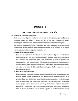 31 | P á g i n a
CAPITULO II
METODOLOGÍA DE LA INVESTIGACIÓN
2.1. Diseño de investigación acción
Esta es una investigación cualitativa, enmarcado en el modelo que plantea Bernardo
Restrepo citado por Piñero y Rivera (2012), es de tipo: Investigación Acción
Pedagógica, debido a que la investigación corresponde a mi Práctica Pedagógica.
La presente Investigación Acción Pedagógica que estoy realizando se caracteriza por
la ejecución de tres fases que se repiten cíclicamente, cuya finalidad es la mejora
continua de la práctica pedagógica, los cuales son:
a. Fase de la deconstrucción
Ésta fase la inicié con el diagnóstico del problema de investigación a través de los
Diarios de campo, con ellos registré de manera detallada las ocurrencias durante
mis sesiones de aprendizaje, para luego codificarlas y hacer el proceso de
categorización y sub categorización. Esta fase de la deconstrucción ha sido de gran
utilidad para diagnosticar y criticar mi Práctica Pedagógica que vengo desarrollando
día a día en las aulas de Educación Secundaria, para ello fue necesario recurrir a
los Diarios de campo.
b. Fase de la reconstrucción
El otro aspecto importante de este tipo de investigación es la reconstrucción que
sólo es posible cuando se ha hecho una deconstrucción detallada y crítica de la
práctica. Ésta fase la inicié con la clarificación de las categorías a través del mapa
de la reconstrucción, que sintetizó las categorías y las sub categorías a partir de los
cuales propondría las acciones de cambio y plantearía las hipótesis de acción.
Finalmente a través de la matriz de consistencia se diseña la propuesta a través del
Plan de Acción, sustentada con las teorías vigentes en contraste con las teorías
 