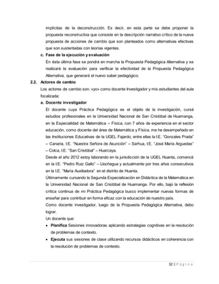 32 | P á g i n a
implícitas de la deconstrucción. Es decir, en esta parte se debe proponer la
propuesta reconstructiva que consiste en la descripción narrativo crítico de la nueva
propuesta de acciones de cambio que son planteados como alternativas efectivas
que son sustentadas con teorías vigentes.
c. Fase de la ejecución y evaluación
En ésta última fase se pondrá en marcha la Propuesta Pedagógica Alternativa y se
realizará la evaluación para verificar la efectividad de la Propuesta Pedagógica
Alternativa, que generará el nuevo saber pedagógico.
2.2. Actores de cambio
Los actores de cambio son: «yo» como docente Investigador y mis estudiantes del aula
focalizada:
a. Docente investigador
El docente cuya Práctica Pedagógica es el objeto de la investigación, cursé
estudios profesionales en la Universidad Nacional de San Cristóbal de Huamanga,
en la Especialidad de Matemática – Física, con 7 años de experiencia en el sector
educación, como docente del área de Matemática y Física, me he desempeñado en
las Instituciones Educativas de la UGEL Fajardo, entre ellas la I.E. “Gonzales Prada”
– Canaria, I.E. “Nuestra Señora de Asunción” – Sarhua, I.E. “José María Arguedas”
– Colca, I.E. “San Cristóbal” – Huarcaya.
Desde el año 2012 estoy laborando en la jurisdicción de la UGEL Huanta, comencé
en la I.E. “Pedro Ruiz Gallo” – Llochegua y actualmente por tres años consecutivos
en la I.E. “María Auxiliadora” en el distrito de Huanta.
Últimamente cursando la Segunda Especialización en Didáctica de la Matemática en
la Universidad Nacional de San Cristóbal de Huamanga. Por ello, bajo la reflexión
crítica continua de mi Práctica Pedagógica busco implementar nuevas formas de
enseñar para contribuir en forma eficaz con la educación de nuestro país.
Como docente investigador, luego de la Propuesta Pedagógica Alternativa, debo
lograr.
Un docente que:
 Planifica Sesiones innovadoras aplicando estrategias cognitivas en la resolución
de problemas de contexto.
 Ejecuta sus sesiones de clase utilizando recursos didácticos en coherencia con
la resolución de problemas de contexto.
 
