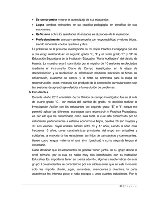 33 | P á g i n a
 Se compromete mejorar el aprendizaje de sus educandos
 Logra cambios relevantes en su práctica pedagógica en beneficio de sus
estudiantes.
 Reflexiona sobre los resultados alcanzados en el proceso de la evaluación.
 Profesionalmente avanza y se desempeña con responsabilidad y valores éticos,
siendo coherente con los que hace y dice.
La población de la presente investigación es mi propia Práctica Pedagógica que día
a día vengo realizando en el segundo grado “E”, “I” y el quinto grado “C” y “D” de
Educación Secundaria de la Institución Educativa “María Auxiliadora” del distrito de
Huanta. La muestra estará constituida por el registro de 10 sesiones recolectadas
mediante el instrumento Diario de Campo Investigativo, en la etapa de
deconstrucción y la recolección de información mediante utilización de fichas de
observación, cuaderno de campo y la ficha de entrevista para la etapa de
reconstrucción, estos procesos son producto de la concreción curricular como son
las sesiones de aprendizaje referidos a la resolución de problemas.
b. Estudiantes
Durante el año 2013 el análisis de los Diarios de campo investigativo fue en el aula
de cuarto grado “C”, por motivo del cambio de grado, he decidido realizar la
Investigación Acción con los estudiantes del segundo grado “E” e “I”, porque me
permitió aplicar las diferentes estrategias para reconstruir mi Práctica Pedagógica,
es por ello que he denominado como aula focal, el cual está conformado por 56
estudiantes pertenecientes a estratos económicos bajos, de ellos 26 son mujeres y
30 son varones, cuyas edades oscilan entre 13 y 17 años, siendo la edad más
frecuente 15 años, cuyas características principales del grupo son amigables y
solidarios, la mayoría de los estudiantes son hijos de campesinos y comerciantes,
tienen como lengua materna el runa simi (quechua) y como segunda lengua el
castellano.
Cabe destacar que los estudiantes en general vienen juntos en su grupo desde el
nivel primario, por lo cual se hallan muy bien identificados con su Institución
Educativa. Es importante tener en cuenta además, algunas características de este
grupo: Los estudiantes se caracterizan por ser adolescentes que en este momento
solo les importa charlar, jugar, parrandear, enamorarse y divertirse; la parte
académica les interesa poco o nada excepto a unos cuantos estudiantes. Por lo
 