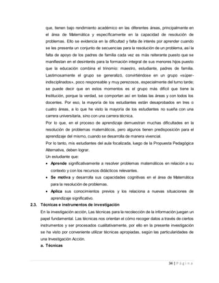 34 | P á g i n a
que, tienen bajo rendimiento académico en las diferentes áreas, principalmente en
el área de Matemática y específicamente en la capacidad de resolución de
problemas. Ello se evidencia en la dificultad y falta de interés por aprender cuando
se les presenta un conjunto de secuencias para la resolución de un problema, así la
falta de apoyo de los padres de familia cada vez es más reiterante puesto que se
manifiestan en el desinterés para la formación integral de sus menores hijos puesto
que la educación combina el trinomio: maestro, estudiante, padres de familia.
Lastimosamente el grupo se generalizó, convirtiéndose en un grupo «súper-
indisciplinados», poco responsable y muy perezosos, especialmente del turno tarde;
se puede decir que en estos momentos es el grupo más difícil que tiene la
Institución, porque la verdad, se comportan así en todas las áreas y con todos los
docentes. Por eso, la mayoría de los estudiantes están desaprobados en tres o
cuatro áreas, a lo que he visto la mayoría de los estudiantes no sueña con una
carrera universitaria, sino con una carrera técnica.
Por lo que, en el proceso de aprendizaje demuestran muchas dificultades en la
resolución de problemas matemáticos, pero algunos tienen predisposición para el
aprendizaje del mismo, cuando se desarrolla de manera vivencial.
Por lo tanto, mis estudiantes del aula focalizada, luego de la Propuesta Pedagógica
Alternativa, deben lograr.
Un estudiante que:
 Aprende significativamente a resolver problemas matemáticos en relación a su
contexto y con los recursos didácticos relevantes.
 Se motiva y desarrolla sus capacidades cognitivas en el área de Matemática
para la resolución de problemas.
 Aplica sus conocimientos previos y los relaciona a nuevas situaciones de
aprendizaje significativo.
2.3. Técnicas e instrumentos de investigación
En la investigación acción, Las técnicas para la recolección de la información juegan un
papel fundamental. Las técnicas nos orientan el cómo recoger datos a través de ciertos
instrumentos y ser procesados cualitativamente, por ello en la presente investigación
se ha visto por conveniente utilizar técnicas apropiadas, según las particularidades de
una Investigación Acción.
a. Técnicas
 