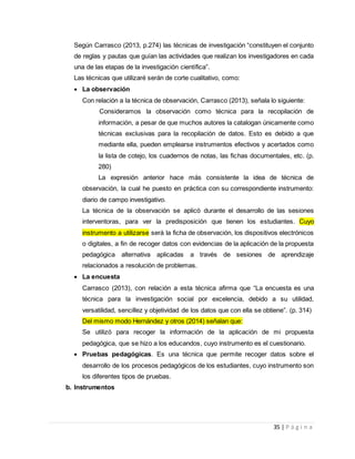 35 | P á g i n a
Según Carrasco (2013, p.274) las técnicas de investigación “constituyen el conjunto
de reglas y pautas que guían las actividades que realizan los investigadores en cada
una de las etapas de la investigación científica”.
Las técnicas que utilizaré serán de corte cualitativo, como:
 La observación
Con relación a la técnica de observación, Carrasco (2013), señala lo siguiente:
Consideramos la observación como técnica para la recopilación de
información, a pesar de que muchos autores la catalogan únicamente como
técnicas exclusivas para la recopilación de datos. Esto es debido a que
mediante ella, pueden emplearse instrumentos efectivos y acertados como
la lista de cotejo, los cuadernos de notas, las fichas documentales, etc. (p.
280)
La expresión anterior hace más consistente la idea de técnica de
observación, la cual he puesto en práctica con su correspondiente instrumento:
diario de campo investigativo.
La técnica de la observación se aplicó durante el desarrollo de las sesiones
interventoras, para ver la predisposición que tienen los estudiantes. Cuyo
instrumento a utilizarse será la ficha de observación, los dispositivos electrónicos
o digitales, a fin de recoger datos con evidencias de la aplicación de la propuesta
pedagógica alternativa aplicadas a través de sesiones de aprendizaje
relacionados a resolución de problemas.
 La encuesta
Carrasco (2013), con relación a esta técnica afirma que “La encuesta es una
técnica para la investigación social por excelencia, debido a su utilidad,
versatilidad, sencillez y objetividad de los datos que con ella se obtiene”. (p. 314)
Del mismo modo Hernández y otros (2014) señalan que:
Se utilizó para recoger la información de la aplicación de mi propuesta
pedagógica, que se hizo a los educandos, cuyo instrumento es el cuestionario.
 Pruebas pedagógicas. Es una técnica que permite recoger datos sobre el
desarrollo de los procesos pedagógicos de los estudiantes, cuyo instrumento son
los diferentes tipos de pruebas.
b. Instrumentos
 