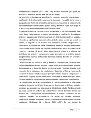 37 | P á g i n a
ambigüedades y enigmas (Ruiz, 1999: 198). El texto de campo para poder ser
estudiado y analizado, primero tiene que ser procesado.
La reducción es la etapa de simplificación, resumen, selección, ordenamiento y
clasificación de la información para hacerla abarcable y manejable de tal manera
que pueden ser fácilmente analizables, comprensivas, relevantes. El procesamiento
de la información cualitativa como plantea Miles y Huberman (1984) es la etapa de
la reducción y la disposición/transformación de los datos.
El paso del análisis de los datos brutos, recolectados, a los datos reducidos tiene
como fases: separación en unidades, identificación y clasificación de unidades,
síntesis y agrupamiento. El primero consiste en dividir la información en unidades
relevantes y significativas, especialmente cuando los datos son de tipo textual; en
cambio, el segundo es la actividad que realizamos cuando categorizamos y
codificamos un conjunto de datos, consiste en identificar en ellas determinados
componentes temáticos que nos permitan clasificarlas en una u otra categoría de
contenido; mientras, el tercero están estrechamente unidas a la síntesis, las
actividades de síntesis y agrupamiento están presentes en el análisis, cuando
categorizamos, estamos sintetizando diferentes unidades de datos en un mismo
concepto teórico.
La reducción es una dinámica, Miles y Huberman consideran que comienza antes
de la producción/recolección de datos cuando focalizamos determinados aspectos
de la realidad, y se desarrolla durante el mismo proceso y continúa después, en el
momento de la elaboración de conclusiones. Siguiendo a Miles y Huberman la
reducción de datos cualitativos supone principalmente las fases de categorización y
codificación, se parte de una masa amplia y compleja de información para definir
unidades temáticas manejables que permitan elaborar conclusiones interpretativas.
La categorización es el proceso mediante el cual el contenido de la información
cualitativa, transcrita en el texto de campo, se descompone o divide en unidades
temáticas que expresan una idea relevante del objeto de estudio. También, el texto
se puede separar en unidades de carácter físico: número de líneas, tamaño del
espacio, etc., corresponden fundamentalmente al análisis cuantitativo, se les
denomina unidades de enumeración. En cambio, las unidades temáticas,
denominada unidades de registro, son principalmente propias del análisis de datos
cualitativos. (Rodríguez, Gil y García, 1999, p.207). En ese sentido, la
 