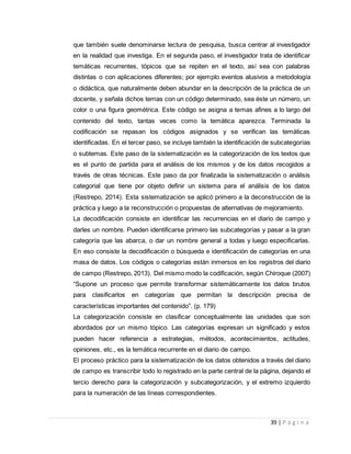 39 | P á g i n a
que también suele denominarse lectura de pesquisa, busca centrar al investigador
en la realidad que investiga. En el segunda paso, el investigador trata de identificar
temáticas recurrentes, tópicos que se repiten en el texto, así sea con palabras
distintas o con aplicaciones diferentes; por ejemplo eventos alusivos a metodología
o didáctica, que naturalmente deben abundar en la descripción de la práctica de un
docente, y señala dichos temas con un código determinado, sea éste un número, un
color o una figura geométrica. Este código se asigna a temas afines a lo largo del
contenido del texto, tantas veces como la temática aparezca. Terminada la
codificación se repasan los códigos asignados y se verifican las temáticas
identificadas. En el tercer paso, se incluye también la identificación de subcategorías
o subtemas. Este paso de la sistematización es la categorización de los textos que
es el punto de partida para el análisis de los mismos y de los datos recogidos a
través de otras técnicas. Este paso da por finalizada la sistematización o análisis
categorial que tiene por objeto definir un sistema para el análisis de los datos
(Restrepo, 2014). Esta sistematización se aplicó primero a la deconstrucción de la
práctica y luego a la reconstrucción o propuestas de alternativas de mejoramiento.
La decodificación consiste en identificar las recurrencias en el diario de campo y
darles un nombre. Pueden identificarse primero las subcategorías y pasar a la gran
categoría que las abarca, o dar un nombre general a todas y luego especificarlas.
En eso consiste la decodificación o búsqueda e identificación de categorías en una
masa de datos. Los códigos o categorías están inmersos en los registros del diario
de campo (Restrepo, 2013). Del mismo modo la codificación, según Chiroque (2007)
“Supone un proceso que permite transformar sistemáticamente los datos brutos
para clasificarlos en categorías que permitan la descripción precisa de
características importantes del contenido”. (p. 179)
La categorización consiste en clasificar conceptualmente las unidades que son
abordados por un mismo tópico. Las categorías expresan un significado y estos
pueden hacer referencia a estrategias, métodos, acontecimientos, actitudes,
opiniones, etc., es la temática recurrente en el diario de campo.
El proceso práctico para la sistematización de los datos obtenidos a través del diario
de campo es transcribir todo lo registrado en la parte central de la página, dejando el
tercio derecho para la categorización y subcategorización, y el extremo izquierdo
para la numeración de las líneas correspondientes.
 