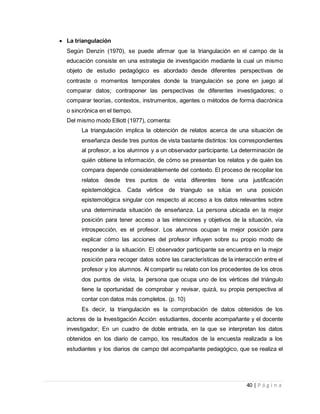 40 | P á g i n a
 La triangulación
Según Denzin (1970), se puede afirmar que la triangulación en el campo de la
educación consiste en una estrategia de investigación mediante la cual un mismo
objeto de estudio pedagógico es abordado desde diferentes perspectivas de
contraste o momentos temporales donde la triangulación se pone en juego al
comparar datos; contraponer las perspectivas de diferentes investigadores; o
comparar teorías, contextos, instrumentos, agentes o métodos de forma diacrónica
o sincrónica en el tiempo.
Del mismo modo Elliott (1977), comenta:
La triangulación implica la obtención de relatos acerca de una situación de
enseñanza desde tres puntos de vista bastante distintos: los correspondientes
al profesor, a los alumnos y a un observador participante. La determinación de
quién obtiene la información, de cómo se presentan los relatos y de quién los
compara depende considerablemente del contexto. El proceso de recopilar los
relatos desde tres puntos de vista diferentes tiene una justificación
epistemológica. Cada vértice de triangulo se sitúa en una posición
epistemológica singular con respecto al acceso a los datos relevantes sobre
una determinada situación de enseñanza. La persona ubicada en la mejor
posición para tener acceso a las intenciones y objetivos de la situación, vía
introspección, es el profesor. Los alumnos ocupan la mejor posición para
explicar cómo las acciones del profesor influyen sobre su propio modo de
responder a la situación. El observador participante se encuentra en la mejor
posición para recoger datos sobre las características de la interacción entre el
profesor y los alumnos. Al compartir su relato con los procedentes de los otros
dos puntos de vista, la persona que ocupa uno de los vértices del triángulo
tiene la oportunidad de comprobar y revisar, quizá, su propia perspectiva al
contar con datos más completos. (p. 10)
Es decir, la triangulación es la comprobación de datos obtenidos de los
actores de la Investigación Acción: estudiantes, docente acompañante y el docente
investigador; En un cuadro de doble entrada, en la que se interpretan los datos
obtenidos en los diario de campo, los resultados de la encuesta realizada a los
estudiantes y los diarios de campo del acompañante pedagógico, que se realiza el
 