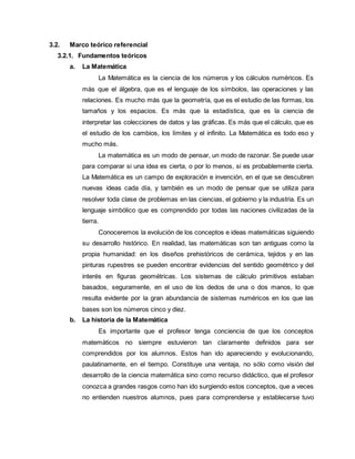 3.2. Marco teórico referencial
3.2.1. Fundamentos teóricos
a. La Matemática
La Matemática es la ciencia de los números y los cálculos numéricos. Es
más que el álgebra, que es el lenguaje de los símbolos, las operaciones y las
relaciones. Es mucho más que la geometría, que es el estudio de las formas, los
tamaños y los espacios. Es más que la estadística, que es la ciencia de
interpretar las colecciones de datos y las gráficas. Es más que el cálculo, que es
el estudio de los cambios, los límites y el infinito. La Matemática es todo eso y
mucho más.
La matemática es un modo de pensar, un modo de razonar. Se puede usar
para comparar si una idea es cierta, o por lo menos, si es probablemente cierta.
La Matemática es un campo de exploración e invención, en el que se descubren
nuevas ideas cada día, y también es un modo de pensar que se utiliza para
resolver toda clase de problemas en las ciencias, el gobierno y la industria. Es un
lenguaje simbólico que es comprendido por todas las naciones civilizadas de la
tierra.
Conoceremos la evolución de los conceptos e ideas matemáticas siguiendo
su desarrollo histórico. En realidad, las matemáticas son tan antiguas como la
propia humanidad: en los diseños prehistóricos de cerámica, tejidos y en las
pinturas rupestres se pueden encontrar evidencias del sentido geométrico y del
interés en figuras geométricas. Los sistemas de cálculo primitivos estaban
basados, seguramente, en el uso de los dedos de una o dos manos, lo que
resulta evidente por la gran abundancia de sistemas numéricos en los que las
bases son los números cinco y diez.
b. La historia de la Matemática
Es importante que el profesor tenga conciencia de que los conceptos
matemáticos no siempre estuvieron tan claramente definidos para ser
comprendidos por los alumnos. Estos han ido apareciendo y evolucionando,
paulatinamente, en el tiempo. Constituye una ventaja, no sólo como visión del
desarrollo de la ciencia matemática sino como recurso didáctico, que el profesor
conozca a grandes rasgos como han ido surgiendo estos conceptos, que a veces
no entienden nuestros alumnos, pues para comprenderse y establecerse tuvo
 