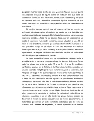 47 | P á g i n a
que pasar, muchas veces, cientos de años y además hay que observar que no
son propiedad exclusiva de alguna cultura en particular, sino que todas las
culturas han contribuido a su nacimiento, construcción y desarrollo y aún están
en constante evolución. Revisemos brevemente algunos momentos de esta
historia de la evolución matemática que nos permiten reflexionar sobre el valor de
esta ciencia.
El hombre siempre percibió que el universo no era un montón de
fenómenos sin ningún orden, al contrario se trataba de una diversidad con
muchas regularidades por descubrir. Ello lo llevó al concepto de número, pero su
tratamiento simbólico eficaz no fue obtenido hasta que en Mesopotamia fue
ideado el sistema de numeración posicional, aunque utilizaban la base 60 sin
incluir el cero. El sistema posicional que usamos actualmente fue inventado en la
India y llevado a Europa por los árabes; así cada cifra del número 2118 tiene un
doble significado: el propio de su símbolo y el de su posición dentro del número
representado. La adopción de este sistema simplificó bastante las operaciones
básicas, dificultad que tuvieran otras culturas.
La base sexagesimal usada por los mesopotamios persiste hasta la
actualidad y ello lo vemos en nuestra medición del tiempo y de ángulos. Por su
parte los griegos que entre los siglos VII a. de C. y II a. de C. escribieron
significativas paginas en la historia de la Matemática, también concebían un
universo ordenado, inteligible por la razón humana incluyendo la Matemática. Así,
Pitágoras a lo largo de los cuatro siglos que median entre Thales de Mileto y él
(VI a. de C.) y Euclides, Arquímedes y Apolonio (III a. de C.) afrontaron con éxito
la tarea de dar consistencia racional rigurosa al pensamiento matemático,
convirtiéndolo en modelo para todo el pensamiento científico posterior. El texto
de los trece libros Elementos de Euclides constituye la obra científica más
influyente en todo el transcurso de la historia de la ciencia. Estos conformaron el
currículo de geometría en colegios y universidades durante los siguientes dos mil
años. La geometría representa el intento de dar racionalidad matemática a las
relaciones espaciales, y es en ella donde los griegos tuvieron ocasión de
desarrollar el modelo de ciencia deductiva que se impuso posteriormente. El
matemático que compiló un texto equivalente, Arithmetica, para la Teoría de
Números, fue Diofanto de Alejandría, el último exponente de la tradición
 