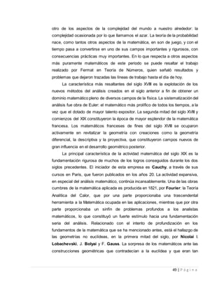 49 | P á g i n a
otro de los aspectos de la complejidad del mundo a nuestro alrededor: la
complejidad ocasionada por lo que llamamos el azar. La teoría de la probabilidad
nace, como tantos otros aspectos de la matemática, en son de juego, y con el
tiempo pasa a convertirse en uno de sus campos importantes y rigurosos, con
consecuencias prácticas muy importantes. En lo que respecta a otros aspectos
más puramente matemáticos de este periodo se puede resaltar el trabajo
realizado por Fermat en Teoría de Números, quien señaló resultados y
problemas que dejaron trazadas las líneas de trabajo hasta el día de hoy.
La característica más resaltantes del siglo XVIII es la explotación de los
nuevos métodos del análisis creados en el siglo anterior a fin de obtener un
dominio matemático pleno de diversos campos de la física. La sistematización del
análisis fue obra de Euler: el matemático más prolífico de todos los tiempos, a la
vez que el dotado de mayor talento expositor. La segunda mitad del siglo XVIII y
comienzos del XIX constituyeron la época de mayor esplendor de la matemática
francesa. Los matemáticos franceses de fines del siglo XVIII se ocuparon
activamente en revitalizar la geometría con creaciones como la geometría
diferencial, la descriptiva y la proyectiva, que constituyeron campos nuevos de
gran influencia en el desarrollo geométrico posterior.
La principal característica de la actividad matemática del siglo XIX es la
fundamentación rigurosa de muchos de los logros conseguidos durante los dos
siglos precedentes. El iniciador de esta empresa es Cauchy, a través de sus
cursos en Paris, que fueron publicados en los años 20. La actividad expansiva,
en especial del análisis matemático, continúa incansablemente. Una de las obras
cumbres de la matemática aplicada es producida en 1821, por Fourier: la Teoría
Analítica del Calor, que por una parte proporcionaba una trascendental
herramienta a la Matemática ocupada en las aplicaciones, mientras que por otra
parte proporcionaba un sinfín de problemas profundos a los analistas
matemáticos, lo que constituyó un fuerte estímulo hacia una fundamentación
seria del análisis. Relacionado con el intento de profundización en los
fundamentos de la matemática que se ha mencionado antes, está el hallazgo de
las geometrías no euclídeas, en la primera mitad del siglo, por Nicolai I.
Lobachevski, J. Bolyai y F. Gauss. La sorpresa de los matemáticos ante las
construcciones geométricas que contradecían a la euclídea y que eran tan
 