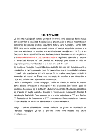 5 | P á g i n a
PRESENTACIÓN
La presente investigación titulada: El método de Polya como estrategia de enseñanza
para desarrollar la capacidad de resolución de problemas en el área de matemática en
estudiantes del segundo grado de secundaria de la IE María Auxiliadora, Huanta, 2013-
2015; tiene como objetivo fundamental, mejorar mi práctica pedagógica respecto a la
mejora de estrategias de enseñanza en estudiantes del segundo grado de Educación
Secundaria de la Institución Educativa María Auxiliadora, fue elaborado en cumplimiento
a la Resolución Directoral N° 2462-2015-ED-UNSCH Reglamento de Grados y Títulos de
la Universidad Nacional de San Cristóbal de Huamanga para obtener el Título en
segunda especialidad en Didáctica de la matemática en Educación.
En merito a la resolución mencionada deseo sustentar con éxito para cumplir con uno de
mis objetivos a nivel profesional y poner de conocimiento ante la comunidad educativa de
compartir mis experiencias sobre la mejora de mi práctica pedagógica mediante la
innovación del método de Polya como estrategia de enseñanza para desarrollar la
capacidad de resolución de problemas matemáticos.
Utilicé la investigación Acción Pedagógica, siendo los actores de cambio mi persona
como docente investigador e investigado y mis estudiantes del segundo grado de
Educación Secundaria de la Institución Educativa mencionada. Mi propuesta pedagógica
se organiza en cuatro capítulos: Capítulo I: Problemas de investigación; Capítulo II:
Metodología; Capítulo III: Reconstrucción de la práctica pedagógica y PPP y el Capítulo
IV: Evaluación de la Ejecución de la PPA, Conclusiones, Recomendaciones y Anexos
donde contienen las evidencias de mejora de la práctica pedagógica.
Pongo a vuestra consideración señores miembros del jurado de sustentación mi
Propuesta Pedagógica ya que la presente servirá como muestra para futuras
investigaciones.
 