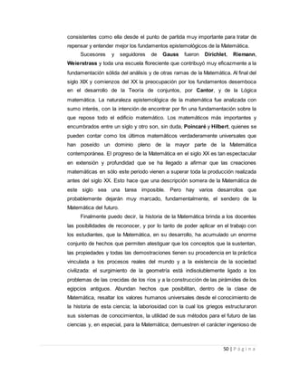 50 | P á g i n a
consistentes como ella desde el punto de partida muy importante para tratar de
repensar y entender mejor los fundamentos epistemológicos de la Matemática.
Sucesores y seguidores de Gauss fueron Dirichlet, Riemann,
Weierstrass y toda una escuela floreciente que contribuyó muy eficazmente a la
fundamentación sólida del análisis y de otras ramas de la Matemática. Al final del
siglo XIX y comienzos del XX la preocupación por los fundamentos desemboca
en el desarrollo de la Teoría de conjuntos, por Cantor, y de la Lógica
matemática. La naturaleza epistemológica de la matemática fue analizada con
sumo interés, con la intención de encontrar por fin una fundamentación sobre la
que repose todo el edificio matemático. Los matemáticos más importantes y
encumbrados entre un siglo y otro son, sin duda, Poincaré y Hilbert, quienes se
pueden contar como los últimos matemáticos verdaderamente universales que
han poseído un dominio pleno de la mayor parte de la Matemática
contemporánea. El progreso de la Matemática en el siglo XX es tan espectacular
en extensión y profundidad que se ha llegado a afirmar que las creaciones
matemáticas en sólo este periodo vienen a superar toda la producción realizada
antes del siglo XX. Esto hace que una descripción somera de la Matemática de
este siglo sea una tarea imposible. Pero hay varios desarrollos que
probablemente dejarán muy marcado, fundamentalmente, el sendero de la
Matemática del futuro.
Finalmente puedo decir, la historia de la Matemática brinda a los docentes
las posibilidades de reconocer, y por lo tanto de poder aplicar en el trabajo con
los estudiantes, que la Matemática, en su desarrollo, ha acumulado un enorme
conjunto de hechos que permiten atestiguar que los conceptos que la sustentan,
las propiedades y todas las demostraciones tienen su procedencia en la práctica
vinculada a los procesos reales del mundo y a la existencia de la sociedad
civilizada: el surgimiento de la geometría está indisolublemente ligado a los
problemas de las crecidas de los ríos y a la construcción de las pirámides de los
egipcios antiguos. Abundan hechos que posibilitan, dentro de la clase de
Matemática, resaltar los valores humanos universales desde el conocimiento de
la historia de esta ciencia; la laboriosidad con la cual los griegos estructuraron
sus sistemas de conocimientos, la utilidad de sus métodos para el futuro de las
ciencias y, en especial, para la Matemática; demuestren el carácter ingenioso de
 