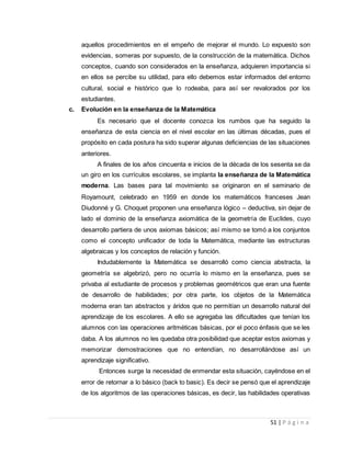 51 | P á g i n a
aquellos procedimientos en el empeño de mejorar el mundo. Lo expuesto son
evidencias, someras por supuesto, de la construcción de la matemática. Dichos
conceptos, cuando son considerados en la enseñanza, adquieren importancia si
en ellos se percibe su utilidad, para ello debemos estar informados del entorno
cultural, social e histórico que lo rodeaba, para así ser revalorados por los
estudiantes.
c. Evolución en la enseñanza de la Matemática
Es necesario que el docente conozca los rumbos que ha seguido la
enseñanza de esta ciencia en el nivel escolar en las últimas décadas, pues el
propósito en cada postura ha sido superar algunas deficiencias de las situaciones
anteriores.
A finales de los años cincuenta e inicios de la década de los sesenta se da
un giro en los currículos escolares, se implanta la enseñanza de la Matemática
moderna. Las bases para tal movimiento se originaron en el seminario de
Royamount, celebrado en 1959 en donde los matemáticos franceses Jean
Diudonné y G. Choquet proponen una enseñanza lógico – deductiva, sin dejar de
lado el dominio de la enseñanza axiomática de la geometría de Euclides, cuyo
desarrollo partiera de unos axiomas básicos; así mismo se tomó a los conjuntos
como el concepto unificador de toda la Matemática, mediante las estructuras
algebraicas y los conceptos de relación y función.
Indudablemente la Matemática se desarrolló como ciencia abstracta, la
geometría se algebrizó, pero no ocurría lo mismo en la enseñanza, pues se
privaba al estudiante de procesos y problemas geométricos que eran una fuente
de desarrollo de habilidades; por otra parte, los objetos de la Matemática
moderna eran tan abstractos y áridos que no permitían un desarrollo natural del
aprendizaje de los escolares. A ello se agregaba las dificultades que tenían los
alumnos con las operaciones aritméticas básicas, por el poco énfasis que se les
daba. A los alumnos no les quedaba otra posibilidad que aceptar estos axiomas y
memorizar demostraciones que no entendían, no desarrollándose así un
aprendizaje significativo.
Entonces surge la necesidad de enmendar esta situación, cayéndose en el
error de retornar a lo básico (back to basic). Es decir se pensó que el aprendizaje
de los algoritmos de las operaciones básicas, es decir, las habilidades operativas
 