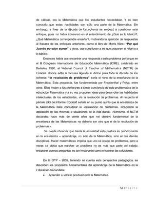 52 | P á g i n a
de cálculo, era la Matemática que los estudiantes necesitaban. Y es bien
conocido que estas habilidades son sólo una parte de la Matemática. Sin
embargo, a fines de la década de los ochenta se empezó a cuestionar este
enfoque, pues no había consenso en el entendimiento de ¿Qué es lo básico?,
¿Qué Matemática correspondía enseñar?, motivando la aparición de respuestas
al fracaso de los enfoques anteriores, como el libro de Morris Kline: “Por qué
Juanito no sabe sumar” y otros, que cuestionan a los que proponen el retorno a
lo básico.
Entonces había que encontrar una respuesta a este problema por lo que en
el III Congreso Internacional de Educación Matemática (ICME), celebrado en
Berkeley 1980, el National Council of Teacher of Mathematics (NCTM) de
Estados Unidos edita la famosa Agenda in Action para toda la década de los
ochenta: “la resolución de problemas” sería el norte de la enseñanza de la
Matemática. Esta propuesta, fue fundamentada por Freudenthal y Polya, entre
otros. Ellos instan a los profesores a tomar conciencia de esta problemática de la
educación Matemática y a su vez proponen ideas para desarrollar las habilidades
intelectuales de los estudiantes, vía la resolución de problemas. Al respecto el
párrafo 243 del Informe Cockroft señala en su punto quinto que la enseñanza de
la Matemática debe considerar la «resolución de problemas, incluyendo la
aplicación de las mismas a situaciones de la vida diaria». Asimismo, el NCTM
declaraba hace más de veinte años que «el objetivo fundamental de la
enseñanza de las Matemáticas no debería ser otro que el de la resolución de
problemas».
Se puede observar que hasta la actualidad esta postura es predominante
en la enseñanza – aprendizaje, no sólo de la Matemática, sino en las demás
disciplinas. Hacer matemáticas implica que uno se ocupe de problemas, pero a
veces se olvida que resolver un problema no es más que parte del trabajo;
encontrar buenas preguntas es tan importante como encontrar las soluciones.
En la OTP – 2005, teniendo en cuenta esta perspectiva pedagógica, se
describen los propósitos fundamentales del aprendizaje de la Matemática en la
Educación Secundaria:
 Aprender a valorar positivamente la Matemática.
 