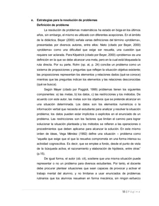 55 | P á g i n a
e. Estrategias para la resolución de problemas
Definición de problema
La resolución de problemas matemáticos ha estado en boga en los últimos
años, sin embargo, el mismo es utilizado con diferentes acepciones. En el ámbito
de la didáctica, Beyer (2000) señala varias definiciones del término «problema»,
presentadas por diversos autores, entre ellos: Nieto (citado por Beyer, 2000)
«problema» como una dificultad que exige ser resuelta, una cuestión que
requiere ser aclarada. Para Kilpatrick (citado por Beyer, 2000) «problema» es una
definición en la que se debe alcanzar una meta, pero en la cual está bloqueada la
ruta directa. Por su parte, Rohn (op. at, p. 24) concibe un problema como un
sistema de proposiciones y preguntas que reflejan la situación objetiva existente;
las proposiciones representan los elementos y relaciones dados (qué se conoce)
mientras que las preguntas indican los elementos y las relaciones desconocidas
(qué se busca).
Según Mayer (citado por Poggioli, 1999) problemas tienen los siguientes
componentes: a) las metas, b) los datos, c) las restricciones y los métodos. De
acuerdo con este autor, las metas son los objetivos que se pretende alcanzar en
una situación determinada. Los datos son los elementos numéricos o la
información verbal que necesita el estudiante para analizar y resolver la situación
problema; los datos pueden estar implícitos o explícitos en el enunciado de un
problema. Las restricciones son los factores que limitan el camino para lograr
solucionar la situación planteada y los métodos se refieren a las operaciones o
procedimientos que deben aplicarse para alcanzar la solución. En este mismo
orden de ideas, Vega Méndez (1992) define una situación – problema como
“aquella que exige que el que la resuelva comprometa en una forma intensa su
actividad cognoscitiva. Es decir, que se emplee a fondo, desde el punto de vista
de la búsqueda activa, el razonamiento y elaboración de hipótesis, entre otras”
(p.15).
De igual forma, el autor (ob. cit), sostiene que una misma situación puede
representar o no un problema para diversos estudiantes. Por tanto, el docente
debe procurar plantear situaciones que sean capaces de provocar y activar el
trabajo mental del alumno, y no limitarse a usar enunciados de problemas
rutinarios que los alumnos resuelvan en forma mecánica, sin ningún esfuerzo
 