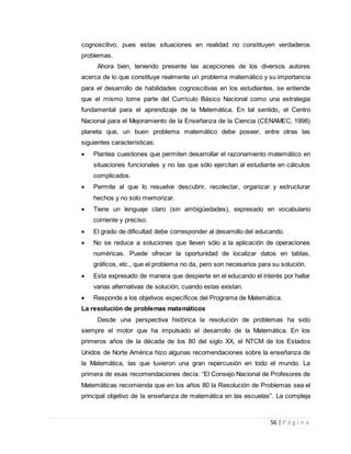 56 | P á g i n a
cognoscitivo, pues estas situaciones en realidad no constituyen verdaderos
problemas.
Ahora bien, teniendo presente las acepciones de los diversos autores
acerca de lo que constituye realmente un problema matemático y su importancia
para el desarrollo de habilidades cognoscitivas en los estudiantes, se entiende
que el mismo tome parte del Currículo Básico Nacional como una estrategia
fundamental para el aprendizaje de la Matemática. En tal sentido, el Centro
Nacional para el Mejoramiento de la Enseñanza de la Ciencia (CENAMEC, 1998)
planeta que, un buen problema matemático debe poseer, entre otras las
siguientes características:
 Plantea cuestiones que permiten desarrollar el razonamiento matemático en
situaciones funcionales y no las que sólo ejercitan al estudiante en cálculos
complicados.
 Permite al que lo resuelve descubrir, recolectar, organizar y estructurar
hechos y no solo memorizar.
 Tiene un lenguaje claro (sin ambigüedades), expresado en vocabulario
corriente y preciso.
 El grado de dificultad debe corresponder al desarrollo del educando.
 No se reduce a soluciones que lleven sólo a la aplicación de operaciones
numéricas. Puede ofrecer la oportunidad de localizar datos en tablas,
gráficos, etc., que el problema no da, pero son necesarios para su solución.
 Esta expresado de manera que despierte en el educando el interés por hallar
varias alternativas de solución, cuando estas existan.
 Responde a los objetivos específicos del Programa de Matemática.
La resolución de problemas matemáticos
Desde una perspectiva histórica la resolución de problemas ha sido
siempre el motor que ha impulsado el desarrollo de la Matemática. En los
primeros años de la década de los 80 del siglo XX, el NTCM de los Estados
Unidos de Norte América hizo algunas recomendaciones sobre la enseñanza de
la Matemática, las que tuvieron una gran repercusión en todo el mundo. La
primera de esas recomendaciones decía: “El Consejo Nacional de Profesores de
Matemáticas recomienda que en los años 80 la Resolución de Problemas sea el
principal objetivo de la enseñanza de matemática en las escuelas”. La compleja
 