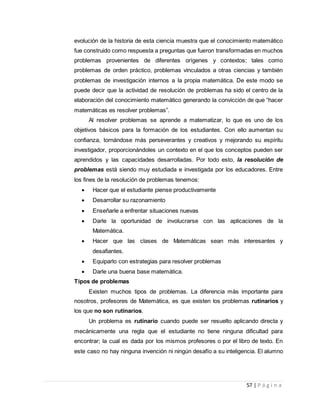 57 | P á g i n a
evolución de la historia de esta ciencia muestra que el conocimiento matemático
fue construido como respuesta a preguntas que fueron transformadas en muchos
problemas provenientes de diferentes orígenes y contextos; tales como
problemas de orden práctico, problemas vinculados a otras ciencias y también
problemas de investigación internos a la propia matemática. De este modo se
puede decir que la actividad de resolución de problemas ha sido el centro de la
elaboración del conocimiento matemático generando la convicción de que “hacer
matemáticas es resolver problemas”.
Al resolver problemas se aprende a matematizar, lo que es uno de los
objetivos básicos para la formación de los estudiantes. Con ello aumentan su
confianza, tornándose más perseverantes y creativos y mejorando su espíritu
investigador, proporcionándoles un contexto en el que los conceptos pueden ser
aprendidos y las capacidades desarrolladas. Por todo esto, la resolución de
problemas está siendo muy estudiada e investigada por los educadores. Entre
los fines de la resolución de problemas tenemos:
 Hacer que el estudiante piense productivamente
 Desarrollar su razonamiento
 Enseñarle a enfrentar situaciones nuevas
 Darle la oportunidad de involucrarse con las aplicaciones de la
Matemática.
 Hacer que las clases de Matemáticas sean más interesantes y
desafiantes.
 Equiparlo con estrategias para resolver problemas
 Darle una buena base matemática.
Tipos de problemas
Existen muchos tipos de problemas. La diferencia más importante para
nosotros, profesores de Matemática, es que existen los problemas rutinarios y
los que no son rutinarios.
Un problema es rutinario cuando puede ser resuelto aplicando directa y
mecánicamente una regla que el estudiante no tiene ninguna dificultad para
encontrar; la cual es dada por los mismos profesores o por el libro de texto. En
este caso no hay ninguna invención ni ningún desafío a su inteligencia. El alumno
 